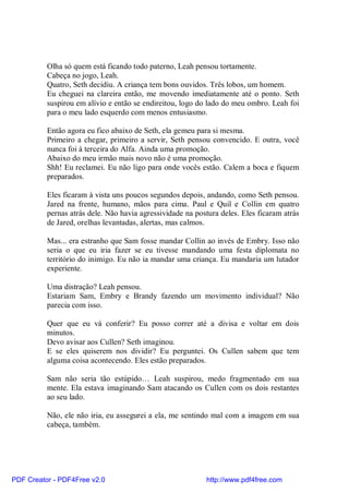 Olha só quem está ficando todo paterno, Leah pensou tortamente.
          Cabeça no jogo, Leah.
          Quatro, Seth decidiu. A criança tem bons ouvidos. Três lobos, um homem.
          Eu cheguei na clareira então, me movendo imediatamente até o ponto. Seth
          suspirou em alívio e então se endireitou, logo do lado do meu ombro. Leah foi
          para o meu lado esquerdo com menos entusiasmo.

          Então agora eu fico abaixo de Seth, ela gemeu para si mesma.
          Primeiro a chegar, primeiro a servir, Seth pensou convencido. E outra, você
          nunca foi à terceira do Alfa. Ainda uma promoção.
          Abaixo do meu irmão mais novo não é uma promoção.
          Shh! Eu reclamei. Eu não ligo para onde vocês estão. Calem a boca e fiquem
          preparados.

          Eles ficaram à vista uns poucos segundos depois, andando, como Seth pensou.
          Jared na frente, humano, mãos para cima. Paul e Quil e Collin em quatro
          pernas atrás dele. Não havia agressividade na postura deles. Eles ficaram atrás
          de Jared, orelhas levantadas, alertas, mas calmos.

          Mas... era estranho que Sam fosse mandar Collin ao invés de Embry. Isso não
          seria o que eu iria fazer se eu tivesse mandando uma festa diplomata no
          território do inimigo. Eu não ia mandar uma criança. Eu mandaria um lutador
          experiente.

          Uma distração? Leah pensou.
          Estariam Sam, Embry e Brandy fazendo um movimento individual? Não
          parecia com isso.

          Quer que eu vá conferir? Eu posso correr até a divisa e voltar em dois
          minutos.
          Devo avisar aos Cullen? Seth imaginou.
          E se eles quiserem nos dividir? Eu perguntei. Os Cullen sabem que tem
          alguma coisa acontecendo. Eles estão preparados.

          Sam não seria tão estúpido… Leah suspirou, medo fragmentado em sua
          mente. Ela estava imaginando Sam atacando os Cullen com os dois restantes
          ao seu lado.

          Não, ele não iria, eu assegurei a ela, me sentindo mal com a imagem em sua
          cabeça, também.




PDF Creator - PDF4Free v2.0                                http://www.pdf4free.com
 