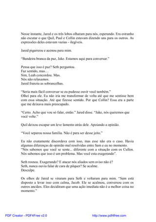 Nesse instante, Jared e os três lobos olharam para nós, esperando. Era estranho
          não escutar o que Quil, Paul e Collin estavam dizendo uns para os outros. As
          expressões deles estavam vazias - ilegíveis.

          Jared pigarreou e acenou para mim.

          “Bandeira branca da paz, Jake. Estamos aqui para conversar.”

          Pensa que isso é paz? Seth perguntou.
          Faz sentido, mas…
          Sim, Leah concordou. Mas.
          Nós não relaxamos.
          Jared franziu as sobrancelhas.

          “Seria mais fácil conversar se eu pudesse ouvir você também.”
          Olhei para ele. Eu não iria me transformar de volta até que me sentisse bem
          com essa situação. Até que fizesse sentido. Por que Collin? Essa era a parte
          que me deixava mais preocupado.

          “Certo. Acho que vou só falar, então.” Jared disse. “Jake, nós queremos que
          você volte.”

          Quil deixou escapar um leve lamento atrás dele. Apoiando a opinião.

          “Você separou nossa família. Não é para ser desse jeito.”

          Eu não exatamente discordava com isso, mas esse não era o caso. Havia
          algumas diferenças de opinião mal resolvidas entre Sam e eu no momento.
          “Nós sabemos que você se sente... diferente com a situação com os Cullen.
          Nós sabemos que isso é um problema. Mas você esta exagerando”.

          Seth rosnou. Exagerando? E atacar nós aliados sem aviso não é?
          Seth, nunca ouviu falar de cara de pôquer? Se acalme.
          Desculpe.

          Os olhos de Jared se viraram para Seth e voltaram para mim. “Sam está
          disposto a levar isso com calma, Jacob. Ele se acalmou, conversou com os
          outros anciãos. Eles decidiram que uma ação imediata não é a melhor coisa no
          momento.”




PDF Creator - PDF4Free v2.0                                http://www.pdf4free.com
 