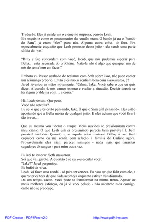 Tradução: Eles já perderam o elemento surpresa, pensou Leah.
          Era esquisito como os pensamentos da reunião eram. O bando já era o “bando
          do Sam”, já eram “eles” para nós. Alguma outra coisa, de fora. Era
          especialmente esquisito que Leah pensasse desse jeito - ela sendo uma parte
          sólida do ‘nós’.

          “Billy e Sue concordam com você, Jacob, que nós podemos esperar para
          Bella… estar separada do problema. Matá-la não é algo que qualquer um de
          nós de sente bem em fazer.”

          Embora eu tivesse acabado de reclamar com Seth sobre isso, não pude conter
          um resmungo próprio. Então eles não se sentiam bem com assassinatos, é?
          Jared levantou as mãos novamente. “Calma, Jake. Você sabe o que eu quis
          dizer. A questão é, nós vamos esperar e avaliar a situação. Decidir depois se
          há algum problema com… a coisa.”

          Há, Leah pensou. Que peso.
          Você não acredita?
          Eu sei o que eles estão pensando, Jake. O que o Sam está pensando. Eles estão
          apostando que a Bella morra de qualquer jeito. E eles acham que você ficará
          tão bravo…

          Que eu mesmo vou liderar o ataque. Meus ouvidos se pressionaram contra
          meu crânio. O que Leah estava presumindo parecia bem provável. E bem
          possível também. Quando… se aquela coisa matasse Bella, ia ser fácil
          esquecer como eu me sentia com relação a família de Carlisle agora.
          Provavelmente eles iriam parecer inimigos - nada mais que parasitas
          sugadores de sangue - para mim outra vez.

          Eu irei te lembrar, Seth sussurrou.
          Sei que vai, garoto. A questão é se eu vou escutar você.
          “Jake?” Jared perguntou.
          Eu bufei de raiva.
          Leah, vá fazer uma ronda - só para ter certeza. Eu vou ter que falar com ele, e
          quero ter certeza de que nada aconteça enquanto estiver transformado.
          Dá um tempo, Jacob. Você pode se transformar na minha frente. Apesar de
          meus melhores esforços, eu já vi você pelado - não acontece nada comigo,
          então não se preocupe.




PDF Creator - PDF4Free v2.0                                http://www.pdf4free.com
 