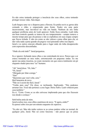 Eu não estou tentando proteger a inocência dos seus olhos, estou tentando
          proteger nossas vidas. Saia daqui.

          Leah fungou uma vez e disparou para a floresta. Eu podia ouvir as garras dela
          cortando o chão, a empurrando para frente. Nudez era uma parte
          inconveniente, mas inevitável na vida em bando. Nenhum de nós tinha
          qualquer problema antes de Leah aparecer. Então ficou estranho. Leah tinha
          um bom controle quando se tratava de seu temperamento - sempre tomava o
          mesmo tempo para que ela parasse e não se explodisse em suas roupas sempre
          que ficava irritada. E não era como se não valesse a pena olhar para ela; só
          não valia nada a pena quando ela pegava você pensando sobre isso depois.
          Jared e os outros estavam olhando para o lugar onde ela tinha desaparecido
          com expressões desconfiadas.

          “Onde ela está indo?” Jared perguntou.

          Eu o ignorei, fechando meus olhos e me controlando de novo. Parece que o ar
          estava tremendo ao meu redor, estremecendo em pequenas ondas. Eu me
          apoiei nas patas traseiras, no exato momento em que estava totalmente em pé
          enquanto mudei para meu “eu” humano.

          “Ah” Jared disse. “Oi, Jake.”
          “Oi, Jared.”
          “Obrigado por falar comigo.”
          “Sim”
          “Queremos que você volte, cara.”
          Quil lamentou de novo.
          “Não sei é assim tão fácil, Jared.”
          “Venha para casa” Ele disse, se inclinando. Suplicando. “Nós podemos
          arrumar isso. Você não pertence a esse lugar. Deixe Seth e Leah voltarem para
          casa também.”
          Eu ri. “Certo. Como se eu não estivesse implorando para que eles fizessem
          isso desde o começo.”

          Seth bufou atrás de mim.
          Jared avaliou isso, seus olhos cautelosos de novo. “E agora, então?”
          Eu pensei sobre isso por um minuto enquanto ele esperava.

          “Eu não sei. Mas não tenho certeza se as coisas podem voltar ao normal, de
          qualquer jeito, Jared. Não sei como funciona - não parece que eu possa




PDF Creator - PDF4Free v2.0                                http://www.pdf4free.com
 