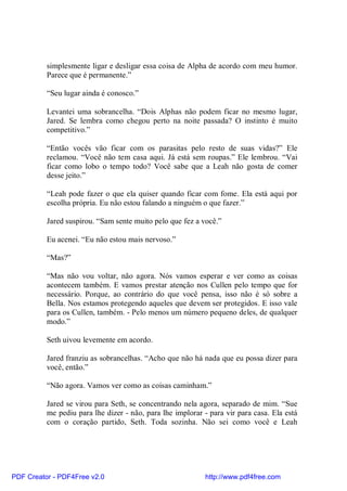 simplesmente ligar e desligar essa coisa de Alpha de acordo com meu humor.
          Parece que é permanente.”

          “Seu lugar ainda é conosco.”

          Levantei uma sobrancelha. “Dois Alphas não podem ficar no mesmo lugar,
          Jared. Se lembra como chegou perto na noite passada? O instinto é muito
          competitivo.”

          “Então vocês vão ficar com os parasitas pelo resto de suas vidas?” Ele
          reclamou. “Você não tem casa aqui. Já está sem roupas.” Ele lembrou. “Vai
          ficar como lobo o tempo todo? Você sabe que a Leah não gosta de comer
          desse jeito.”

          “Leah pode fazer o que ela quiser quando ficar com fome. Ela está aqui por
          escolha própria. Eu não estou falando a ninguém o que fazer.”

          Jared suspirou. “Sam sente muito pelo que fez a você.”

          Eu acenei. “Eu não estou mais nervoso.”

          “Mas?”

          “Mas não vou voltar, não agora. Nós vamos esperar e ver como as coisas
          acontecem também. E vamos prestar atenção nos Cullen pelo tempo que for
          necessário. Porque, ao contrário do que você pensa, isso não é só sobre a
          Bella. Nos estamos protegendo aqueles que devem ser protegidos. E isso vale
          para os Cullen, também. - Pelo menos um número pequeno deles, de qualquer
          modo.”

          Seth uivou levemente em acordo.

          Jared franziu as sobrancelhas. “Acho que não há nada que eu possa dizer para
          você, então.”

          “Não agora. Vamos ver como as coisas caminham.”

          Jared se virou para Seth, se concentrando nela agora, separado de mim. “Sue
          me pediu para lhe dizer - não, para lhe implorar - para vir para casa. Ela está
          com o coração partido, Seth. Toda sozinha. Não sei como você e Leah




PDF Creator - PDF4Free v2.0                                http://www.pdf4free.com
 