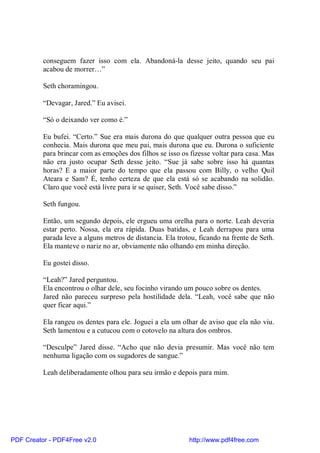 conseguem fazer isso com ela. Abandoná-la desse jeito, quando seu pai
          acabou de morrer…”

          Seth choramingou.

          “Devagar, Jared.” Eu avisei.

          “Só o deixando ver como é.”

          Eu bufei. “Certo.” Sue era mais durona do que qualquer outra pessoa que eu
          conhecia. Mais durona que meu pai, mais durona que eu. Durona o suficiente
          para brincar com as emoções dos filhos se isso os fizesse voltar para casa. Mas
          não era justo ocupar Seth desse jeito. “Sue já sabe sobre isso há quantas
          horas? E a maior parte do tempo que ela passou com Billy, o velho Quil
          Ateara e Sam? É, tenho certeza de que ela está só se acabando na solidão.
          Claro que você está livre para ir se quiser, Seth. Você sabe disso.”

          Seth fungou.

          Então, um segundo depois, ele ergueu uma orelha para o norte. Leah deveria
          estar perto. Nossa, ela era rápida. Duas batidas, e Leah derrapou para uma
          parada leve a alguns metros de distancia. Ela trotou, ficando na frente de Seth.
          Ela manteve o nariz no ar, obviamente não olhando em minha direção.

          Eu gostei disso.

          “Leah?” Jared perguntou.
          Ela encontrou o olhar dele, seu focinho virando um pouco sobre os dentes.
          Jared não pareceu surpreso pela hostilidade dela. “Leah, você sabe que não
          quer ficar aqui.”

          Ela rangeu os dentes para ele. Joguei a ela um olhar de aviso que ela não viu.
          Seth lamentou e a cutucou com o cotovelo na altura dos ombros.

          “Desculpe” Jared disse. “Acho que não devia presumir. Mas você não tem
          nenhuma ligação com os sugadores de sangue.”

          Leah deliberadamente olhou para seu irmão e depois para mim.




PDF Creator - PDF4Free v2.0                                 http://www.pdf4free.com
 
