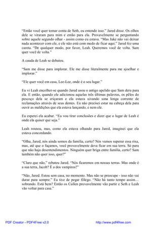 “Então você quer tomar conta de Seth, eu entendo isso.” Jared disse. Os olhos
          dele se viraram para mim e então para ela. Provavelmente se perguntando
          sobre aquele segundo olhar - assim como eu estava. “Mas Jake não vai deixar
          nada acontecer com ele, e ele não está com medo de ficar aqui.” Jared fez uma
          careta. “De qualquer modo, por favor, Leah. Queremos você de volta. Sam
          quer você de volta.”

          A cauda de Leah se debateu.

          “Sam me disse para implorar. Ele me disse literalmente para me ajoelhar e
          implorar.”

          “Ele quer você em casa, Lee-Lee, onde é o seu lugar.”

          Eu vi Leah encolher-se quando Jared usou o antigo apelido que Sam dera para
          ela. E então, quando ele adicionou aquelas três últimas palavras, os pêlos do
          pescoço dela se eriçaram e ela estava uivando uma longa corrente de
          reclamações através de seus dentes. Eu não precisei estar na cabeça dela para
          ouvir as maldições que ela estava lançando, e nem ele.

          Eu esperei ela acabar. “Eu vou tirar conclusões e dizer que o lugar de Leah é
          onde ela quiser que seja.”

          Leah rosnou, mas, como ela estava olhando para Jared, imaginei que ela
          estava concordando.

          “Olha, Jared, nós ainda somos da família, certo? Nós vamos superar essa rixa,
          mas, até que o façamos, você provavelmente deva ficar em sua terra. Só para
          que não haja desentendimentos. Ninguém quer briga entre família, certo? Sam
          também não quer isso, quer?”

          “Claro que não,” rebateu Jared. “Nós ficaremos em nossas terras. Mas onde é
          a sua terra, Jacob? É a dos vampiros?”

          “Não, Jared. Estou sem casa, no momento. Mas não se preocupe - isso não vai
          durar para sempre.” Eu tive de pegar fôlego. “Não há tanto tempo assim…
          sobrando. Está bem? Então os Cullen provavelmente vão partir e Seth e Leah
          vão voltar para casa.”




PDF Creator - PDF4Free v2.0                               http://www.pdf4free.com
 