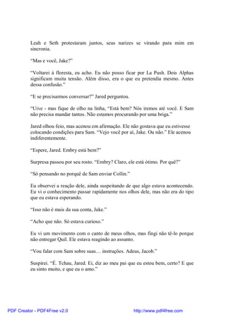 Leah e Seth protestaram juntos, seus narizes se virando para mim em
          sincronia.

          “Mas e você, Jake?”

          “Voltarei à floresta, eu acho. Eu não posso ficar por La Push. Dois Alphas
          significam muita tensão. Além disso, era o que eu pretendia mesmo. Antes
          dessa confusão.”

          “E se precisarmos conversar?” Jared perguntou.

          “Uive - mas fique de olho na linha, “Está bem? Nós iremos até você. E Sam
          não precisa mandar tantos. Não estamos procurando por uma briga.”

          Jared olhou feio, mas acenou em afirmação. Ele não gostava que eu estivesse
          colocando condições para Sam. “Vejo você por aí, Jake. Ou não.” Ele acenou
          indiferentemente.

          “Espere, Jared. Embry está bem?”

          Surpresa passou por seu rosto. “Embry? Claro, ele está ótimo. Por quê?”

          “Só pensando no porquê de Sam enviar Collin.”

          Eu observei a reação dele, ainda suspeitando de que algo estava acontecendo.
          Eu vi o conhecimento passar rapidamente nos olhos dele, mas não era do tipo
          que eu estava esperando.

          “Isso não é mais da sua conta, Jake.”

          “Acho que não. Só estava curioso.”

          Eu vi um movimento com o canto de meus olhos, mas fingi não tê-lo porque
          não entregar Quil. Ele estava reagindo ao assunto.

          “Vou falar com Sam sobre suas… instruções. Adeus, Jacob.”

          Suspirei. “É. Tchau, Jared. Ei, diz ao meu pai que eu estou bem, certo? E que
          eu sinto muito, e que eu o amo.”




PDF Creator - PDF4Free v2.0                                http://www.pdf4free.com
 