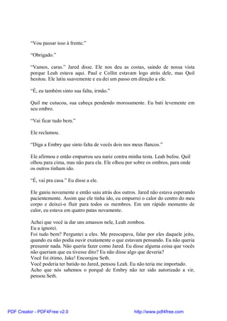 “Vou passar isso à frente.”

          “Obrigado.”

          “Vamos, caras.” Jared disse. Ele nos deu as costas, saindo de nossa vista
          porque Leah estava aqui. Paul e Collin estavam logo atrás dele, mas Quil
          hesitou. Ele latiu suavemente e eu dei um passo em direção a ele.

          “É, eu também sinto sua falta, irmão.”

          Quil me cutucou, sua cabeça pendendo morosamente. Eu bati levemente em
          seu ombro.

          “Vai ficar tudo bem.”

          Ele reclamou.

          “Diga a Embry que sinto falta de vocês dois nos meus flancos.”

          Ele afirmou e então empurrou seu nariz contra minha testa. Leah bufou. Quil
          olhou para cima, mas não para ela. Ele olhou por sobre os ombros, para onde
          os outros tinham ido.

          “É, vai pra casa.” Eu disse a ele.

          Ele ganiu novamente e então saiu atrás dos outros. Jared não estava esperando
          pacientemente. Assim que ele tinha ido, eu empurrei o calor do centro do meu
          corpo e deixei-o fluir para todos os membros. Em um rápido momento de
          calor, eu estava em quatro patas novamente.

          Achei que você ia dar uns amassos nele, Leah zombou.
          Eu a ignorei.
          Foi tudo bem? Perguntei a eles. Me preocupava, falar por eles daquele jeito,
          quando eu não podia ouvir exatamente o que estavam pensando. Eu não queria
          presumir nada. Não queria fazer como Jared. Eu disse alguma coisa que vocês
          não queriam que eu tivesse dito? Eu não disse algo que deveria?
          Você foi ótimo, Jake! Encorajou Seth.
          Você poderia ter batido no Jared, pensou Leah. Eu não teria me importado.
          Acho que nós sabemos o porquê de Embry não ter sido autorizado a vir,
          pensou Seth.




PDF Creator - PDF4Free v2.0                               http://www.pdf4free.com
 