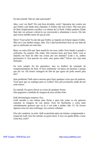 Eu não entendi. Não ter sido autorizado?

          Jake, você viu Quil? Ele está bem dividido, certo? Apostaria dez contra um
          que Embry está ainda mais chateado. E Embry não tem Claire. Não tem jeito
          do Quil simplesmente escolher e se afastar de La Push. Embry poderia. Então
          Sam não vai arriscar a deixá-lo ser convencido a abandonar o navio. Ele não
          quer nossa matilha maior do que já está.

          Sério? Você acha? Eu duvido que Embry se importe em triturar alguns Cullen.
          Mas ele é seu melhor amigo, Jake. Ele e Quil prefeririam ficar ao seu lado do
          que te confrontar em uma luta.

          Bem, eu estou feliz por Sam mantê-lo em casa, então. Esse bando é grande o
          suficiente. Eu suspirei. Ok, então. Nós estamos bem, por hora. Seth, você se
          importa em ficar de olho nas coisas por um instante? Leah e eu, ambos
          precisamos ir. Isso parecia ser certo, mas quem sabe? Talvez isso seja uma
          distração.

          Eu nem sempre fui tão paranóico, mas eu lembrei da sensação do
          comprometimento de Sam. O foco totalmente via-única em destruir o perigo
          que ele viu. Ele tiraria vantagem do fato de que agora ele pode mentir para
          nós?

          Sem problema! Seth estava ansioso para fazer qualquer coisa que ele pudesse.
          Você quer que eu explique para os Cullen? Eles provavelmente ainda devem
          estar tensos.

          Eu entendi. Eu quero checar as coisas de qualquer forma.
          Eles pegaram o zumbido de imagem de meu cérebro frito.

          Seth choramingou surpreso. Eca.
          Leah sacudiu a sua cabeça para frente e para trás como se ela quisesse
          expulsar as imagens de sua mente. Essa foi facilmente a coisa mais
          estranhamente grotesca que eu já vi em toda a minha vida. Ui. Se tivesse
          alguma coisa em meu estômago, isso estaria voltando.

          Eles são vampiros, eu acho. Seth se permitiu após um minuto, compensando a
          reação de Leah. Isso faz sentido, eu quero dizer. E isso vai ajudar Bella, é uma
          coisa boa, certo?




PDF Creator - PDF4Free v2.0                                 http://www.pdf4free.com
 