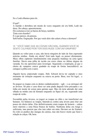 Eu e Leah olhamos para ele.

          O quê?
          A mamãe o derrubou um monte de vezes enquanto ele era bebê, Leah me
          disse. De cabeça, aparentemente.
          Ele costumava roer as barras do berço, também.
          Tinta com chumbo?
          É o que parece, ela pensou.
          Seth bufou. Engraçado. Por que vocês dois não calam a boca e dormem?


          14. "VOCÊ SABE QUE AS COISAS VÃO MAL QUANDO VOCÊ SE
          SENTE CULPADO POR TER SIDO RUDE COM UM VAMPIRO"

          Quando eu voltei para a casa, não havia ninguém do lado de fora esperando
          notícias minhas. Ainda em alerta? Está tudo legal, eu pensei diretamente.
          Meus olhos captaram imediatamente uma pequena mudança na cena agora
          familiar. Havia uma pilha de tecido em cores claras no último degrau da
          varanda. Eu me aproximei para investigar. Segurando a respiração, já que o
          cheiro de vampiros estava grudado na roupa de forma inacreditável, eu
          cutuquei a pilha com o nariz.

          Alguém havia emprestado roupas. Huh. Edward devia ter captado o meu
          momento de irritação enquanto eu estava na porta. Bom, isso foi legal... e
          estranho.

          Eu peguei as roupas com os dentes cuidadosamente – ugh – e as carreguei até
          as árvores. Só para o caso disso ser uma piada daquela loira psicopata e eu
          tinha um monte de coisas para garotas aqui. Mas ela teria adorado dar uma
          olhada na minha cara de humano enquanto eu fiquei ali, nu, segurando uma
          roupa de verão.

          Escondido pelas árvores, eu joguei as roupas no chão e me transformei em
          humano. Eu balancei as roupas, batendo-as contra uma árvore para tirar um
          pouco do cheiro delas. Elas definitivamente eram roupas de homem – calças
          meio marrons e uma blusa branca de botões. Nenhuma delas era longa o
          suficiente, mas parecia que elas iam caber em mim. Deviam ser de Emmett.
          Eu rolei os punhos das mangas da camisa, mas não houve muito que fazer e
          relação às calças. Oh, bem.




PDF Creator - PDF4Free v2.0                              http://www.pdf4free.com
 