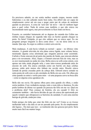 Eu precisava admitir, eu me sentia melhor usando roupas, mesmo sendo
          fedorentas e eu não cabendo muito bem nelas. Era difícil não ser capaz de
          simplesmente correr até em casa e pegar outro par de calças de moletom
          quando eu precisava. A coisa de ‘sem teto’ de novo – não ter nenhum lugar
          para o qual voltar. Nada de coisas suas também, o que não estava me
          incomodando tanto agora, mas provavelmente ia ficar chato em breve.

          Exausto, eu caminhei lentamente até os degraus da varanda dos Cullen nas
          minhas roupas chiques de segunda mão mas eu hesitei quando cheguei na
          porta. Eu batia? Estúpido, já que eles sabiam que eu estava aqui. Eu me
          perguntei porque ninguém se dava conta disso – ou me dizia entre ou se
          manda. Que seja. Eu ergui os ombros e entrei sem convite.

          Mais mudanças. A sala havia voltado ao normal – quase – no últimos vinte
          minutos. A grande televisão de tela plana estava ligada, num volume baixo,
          mostrando alguma coisa afeminada que ninguém parecia estar assistindo.
          Carlisle e Esme estavam de pé perto das janelas do fundo, que estavam abertas
          para o rio novamente. Alice, Jasper, e Emmett estavam fora de vista, mas eu
          os ouvi murmurando no andar de cima. Bella estava no sofá como ontem, com
          apenas um tubo ainda plugado nela, e uma intra-venosa pendurada atrás do
          encosto do sofá. Ela estava enrolada como um burrito em duas colchas
          grossas, então pelo menos eles tinham me ouvido antes. Rosalie estava
          sentada de pernas cruzadas perto da cabeça dela. Edward estava sentado na
          outra ponta do sofá com os pés enrolados de Bella em seu colo. Ele olhou pra
          cima quando eu entrei e sorriu para mim – só uma pequena curva na boca dele
          – como se alguma coisa agradasse ele.

          Bella não me ouviu. Ela apenas olhou para cima quando ele olhou, e então
          sorriu também. Com verdadeira energia, todo o rosto dela se iluminou. Eu não
          podia lembrar da última vez quando ela pareceu tão feliz em me ver. Qual era
          o problema dela? Para começo de história, ela era casada! E feliz no
          casamento também – não havia dúvidas de que ela estava tão apaixonada por
          aquele vampiro que ultrapassava as barreiras da sanidade. E com uma enorme
          barriga de grávida, ainda por cima.

          Então porque ela tinha que estar tão feliz em me ver? Como se eu tivesse
          melhorado todo o dia dela só em ter passado pela porta. Se ela simplesmente
          não ligasse... Ou mais que isso – se realmente não me quisesse por perto. Seria
          muito mais fácil me manter longe.




PDF Creator - PDF4Free v2.0                                http://www.pdf4free.com
 