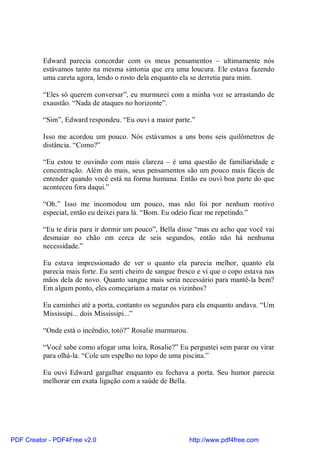Edward parecia concordar com os meus pensamentos – ultimamente nós
          estávamos tanto na mesma sintonia que era uma loucura. Ele estava fazendo
          uma careta agora, lendo o rosto dela enquanto ela se derretia para mim.

          “Eles só querem conversar”, eu murmurei com a minha voz se arrastando de
          exaustão. “Nada de ataques no horizonte”.

          “Sim”, Edward respondeu. “Eu ouvi a maior parte.”

          Isso me acordou um pouco. Nós estávamos a uns bons seis quilômetros de
          distância. “Como?”

          “Eu estou te ouvindo com mais clareza – é uma questão de familiaridade e
          concentração. Além do mais, seus pensamentos são um pouco mais fáceis de
          entender quando você está na forma humana. Então eu ouvi boa parte do que
          aconteceu fora daqui.”

          “Oh.” Isso me incomodou um pouco, mas não foi por nenhum motivo
          especial, então eu deixei para lá. “Bom. Eu odeio ficar me repetindo.”

          “Eu te diria para ir dormir um pouco”, Bella disse “mas eu acho que você vai
          desmaiar no chão em cerca de seis segundos, então não há nenhuma
          necessidade.”

          Eu estava impressionado de ver o quanto ela parecia melhor, quanto ela
          parecia mais forte. Eu senti cheiro de sangue fresco e vi que o copo estava nas
          mãos dela de novo. Quanto sangue mais seria necessário para mantê-la bem?
          Em algum ponto, eles começariam a matar os vizinhos?

          Eu caminhei até a porta, contanto os segundos para ela enquanto andava. “Um
          Mississipi... dois Mississipi...”

          “Onde está o incêndio, totó?” Rosalie murmurou.

          “Você sabe como afogar uma loira, Rosalie?” Eu perguntei sem parar ou virar
          para olhá-la. “Cole um espelho no topo de uma piscina.”

          Eu ouvi Edward gargalhar enquanto eu fechava a porta. Seu humor parecia
          melhorar em exata ligação com a saúde de Bella.




PDF Creator - PDF4Free v2.0                                 http://www.pdf4free.com
 