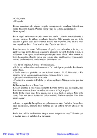 - Claro, claro.
          - Obrigado.

          Eu deu as costas à ele, só para congelar quando escutei um choro baixo de dor
          vindo de dentro da casa. Quando eu me virei, ele já tinha desaparecido.
          O que agora?

          Eu o segui, arrastando os pés como um zumbi. Usando provavelmente o
          mesmo numero de células cerebrais, também. Não parecia que eu tinha
          escolha. Alguma coisa estava errada. Eu iria ver o que era. Não haveria nada
          que eu pudesse fazer. E me sentiria pior. Parecia inevitável.

          Entrei na casa de novo. Bella estava ofegando, curvada sobre o inchaço no
          centro de seu corpo. Rosalie a segurava enquanto Edward, Carlisle e Esme a
          rodeavam. Um rápido movimento passou por meus olhos. Alice estava no
          topo das escadas, olhando para a sala com as mãos nas têmporas. Era esquisito
          - como se ela estivesse sendo barrada de entrar na sala.

          - Me dê um segundo, Carlisle - Bella arquejou.
          - Bella - o médico disse ansiosamente. - Eu ouvi algo se partindo. Preciso dar
          uma olhada.
          - Tenho certeza - gemido - de que foi uma costela. Ai. É. Bem aqui. - Ela
          apontou para o lado esquerdo, cuidando para não tocar o lugar.
          Agora estava quebrando os ossos dela.
          - Preciso tirar um raio-X. Pode haver algum estilhaço. Não queremos que fure
          nada.
          Bella respirou fundo. - Tudo bem.
          Rosalie levantou Bella cuidadosamente. Edward parecia que ia discutir, mas
          Rosalie mostrou os dentes para ele e ele rosnou. - Eu já peguei.
          Então Bella estava mais forte agora, mas a coisa também estava. Não tinha
          como fazer um passar fome sem deixar o outro faminto também. Não tinha
          como ganhar.

          A Loira carregou Bella rapidamente pelas escadas, com Carlisle e Edward em
          seus calcanhares, nenhum deles notando que eu estava parado, chocado, na
          porta.

          Então eles tinham um banco de sangue e uma máquina de raio-X? Parece que
          o médico trouxe o trabalho dele para casa.




PDF Creator - PDF4Free v2.0                                http://www.pdf4free.com
 