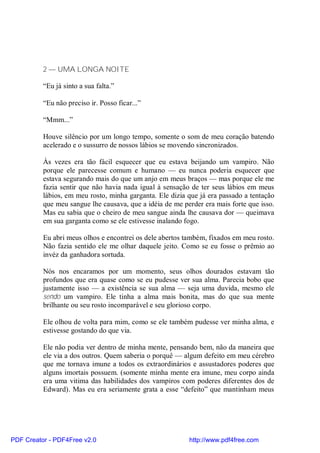 2 — UMA LONGA NOITE

          “Eu já sinto a sua falta.”

          “Eu não preciso ir. Posso ficar...”

          “Mmm...”

          Houve silêncio por um longo tempo, somente o som de meu coração batendo
          acelerado e o sussurro de nossos lábios se movendo sincronizados.

          Às vezes era tão fácil esquecer que eu estava beijando um vampiro. Não
          porque ele parecesse comum e humano — eu nunca poderia esquecer que
          estava segurando mais do que um anjo em meus braços — mas porque ele me
          fazia sentir que não havia nada igual à sensação de ter seus lábios em meus
          lábios, em meu rosto, minha garganta. Ele dizia que já era passado a tentação
          que meu sangue lhe causava, que a idéia de me perder era mais forte que isso.
          Mas eu sabia que o cheiro de meu sangue ainda lhe causava dor — queimava
          em sua garganta como se ele estivesse inalando fogo.

          Eu abri meus olhos e encontrei os dele abertos também, fixados em meu rosto.
          Não fazia sentido ele me olhar daquele jeito. Como se eu fosse o prêmio ao
          invéz da ganhadora sortuda.

          Nós nos encaramos por um momento, seus olhos dourados estavam tão
          profundos que era quase como se eu pudesse ver sua alma. Parecia bobo que
          justamente isso — a existência se sua alma — seja uma duvida, mesmo ele
          sendo um vampiro. Ele tinha a alma mais bonita, mas do que sua mente
          brilhante ou seu rosto incomparável e seu glorioso corpo.

          Ele olhou de volta para mim, como se ele também pudesse ver minha alma, e
          estivesse gostando do que via.

          Ele não podia ver dentro de minha mente, pensando bem, não da maneira que
          ele via a dos outros. Quem saberia o porquê — algum defeito em meu cérebro
          que me tornava imune a todos os extraordinários e assustadores poderes que
          alguns imortais possuem. (somente minha mente era imune, meu corpo ainda
          era uma vitima das habilidades dos vampiros com poderes diferentes dos de
          Edward). Mas eu era seriamente grata a esse “defeito” que mantinham meus




PDF Creator - PDF4Free v2.0                               http://www.pdf4free.com
 