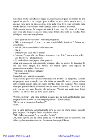Eu estava muito cansado para segui-los, muito cansado para me mexer. Eu me
          apoiei na parede e escorreguei para o chão. A porta ainda estava aberta, e
          apontei meu nariz na direção dela, grato pela brisa leve estar soprando para
          dentro da casa. Eu coloquei minha cabeça contra o batente e escutei.
          Podia escutar o som da maquina de raio-X lá em cima. Ou talvez só achasse
          que fosse ela. Então os passos mais leves foram descendo as escadas. Não
          olhei para saber que vampiro era.

          - Você quer um travesseiro? - Alice me perguntou.
          - Não - resmunguei. O que era essa hospitalidade insistente? Estava me
          assustando.
          - Isso não parece confortável - ela observou.
          - Não é.
          - Então por que você não se mexe?
          - Cansado. Por que não está lá em cima com o resto deles? - eu atirei de volta.
          - Dor de cabeça. - ela respondeu.
          - Eu virei minha cabeça para olhar para ela.
          Alice era uma coisa extremamente pequena. Mais ou menos do tamanho de
          um dos meus braços. Ela parecia até menor agora, uma espécie de
          pressentimentos sobre ela mesma.
          “Vampiros têm dores de cabeça?”
          “Não os normais.”
          Eu resfoleguei. Vampiros normais.
          “Então como pode você nunca estar mais com Bella?” Eu perguntei, fazendo
          da pergunta uma acusação. Isso não tinha me ocorrido antes, porque minha
          cabeça tinha estado cheia de outras merdas, mas era esquisito Alice nunca
          estar por perto de Bella, não desde que eu tenho estado aqui. Talvez se Alice
          estivesse ao seu lado, Rosalie não estivesse. “Pensei que vocês duas fosse
          assim.” Eu enlacei dois de meus dedos juntos.

          “Como eu disse” - ela ficou confusa a alguns pés de mim, embrulhando seus
          magros braços a redor de seus magros joelhos - “dor de cabeça.”.
          “Bella está te dando dor de cabeça?”
          “Sim.”

          Eu fiz uma carranca. Absolutamente certo de que eu estava muito cansado
          para enigmas. Eu respirei fundo e fechei os olhos.
          “Não Bella, na verdade,” ela emendou “o feto”.
          Ah, mais alguém que se sentia como eu. Foi bastante fácil de conhecer. Ela
          falou a palavra rancorosamente, da mesma forma que Edward.




PDF Creator - PDF4Free v2.0                                http://www.pdf4free.com
 
