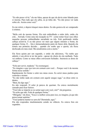 “Eu não posso vê-lo,” ela me falou, apesar de que ela devia estar falando para
          si mesma. Para tudo que ela sabia, eu já tinha ido. “Eu não posso ver nada
          sobre ele. Assim como você.”

          Eu me retirei, e depois trinquei meus dentes. Eu não gostava de ser comparado
          à criatura.

          “Bella está da mesma forma. Ela está embrulhada a redor dele, então ela
          está… borrada. Como uma má recepção na TV - como tentar focar seus olhos
          naquelas pessoas embaralhadas sacudindo na tela. Está quebrando minha
          cabeça assisti-la. E eu não posso ver mais que alguns minutos a frente, de
          qualquer forma. O… feto é demasiadamente parte do futuro dela. Quando ela
          tomou sua primeira decisão… quando ela soube que o queria, ela ficou
          desfocada em meu sinal. Me amedrontou com a morte.”

          Ela ficou quieta por um segundo, e então ela adicionou, “Eu tenho que
          admitir, é um alívio te ter tão perto - apesar do cheiro de cão molhado. Tudo
          vai embora. Como se meus olhos estivessem fechados. Anestesia as dores de
          cabeça.”

          “Feliz por servir, madame.” Eu resmunguei.
          “Eu imagino o que isso tem em comum com você… Porque você é da mesma
          forma nesse sentido.”
          Rapidamente fez brotar o calor nos meus ossos. Eu serrei meus punhos para
          controlar o tremor.
          “Eu não tenho nada em comum com aquele sangue suga,” eu disse entre os
          dentes.
          “Bem, há algo aqui.”
          Eu não respondi. O calor já parava de queimar. Eu estava mortalmente
          cansado para ficar furioso.
          “Você não se importa se eu sentar aqui com você, sim?” ela perguntou.
          “Eu acho que não. Fede de qualquer forma.”
          “Obrigada,” ela disse. “Essa é a melhor coisa para isso, eu imagino, já que não
          posso tomar aspirina.”
          “Você poderia manter-se sem ela? Dormindo, aqui.”
          Ela não respondeu imediatamente caindo no silêncio. Eu estava fora em
          segundos.




PDF Creator - PDF4Free v2.0                                http://www.pdf4free.com
 