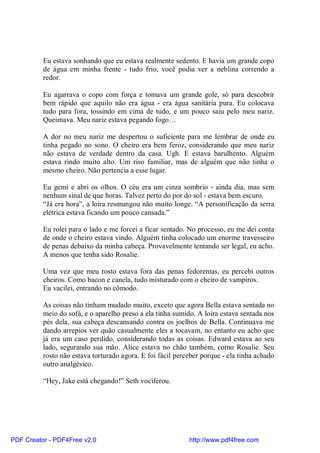 Eu estava sonhando que eu estava realmente sedento. E havia um grande copo
          de água em minha frente - tudo frio, você podia ver a neblina correndo a
          redor.

          Eu agarrava o copo com força e tomava um grande gole, só para descobrir
          bem rápido que aquilo não era água - era água sanitária pura. Eu colocava
          tudo para fora, tossindo em cima de tudo, e um pouco saiu pelo meu nariz.
          Queimava. Meu nariz estava pegando fogo…

          A dor no meu nariz me despertou o suficiente para me lembrar de onde eu
          tinha pegado no sono. O cheiro era bem feroz, considerando que meu nariz
          não estava de verdade dentro da casa. Ugh. E estava barulhento. Alguém
          estava rindo muito alto. Um riso familiar, mas de alguém que não tinha o
          mesmo cheiro. Não pertencia a esse lugar.

          Eu gemi e abri os olhos. O céu era um cinza sombrio - ainda dia, mas sem
          nenhum sinal de que horas. Talvez perto do por do sol - estava bem escuro.
          “Já era hora”, a loira resmungou não muito longe. “A personificação da serra
          elétrica estava ficando um pouco cansada.”

          Eu rolei para o lado e me forcei a ficar sentado. No processo, eu me dei conta
          de onde o cheiro estava vindo. Alguém tinha colocado um enorme travesseiro
          de penas debaixo da minha cabeça. Provavelmente tentando ser legal, eu acho.
          A menos que tenha sido Rosalie.

          Uma vez que meu rosto estava fora das penas fedorentas, eu percebi outros
          cheiros. Como bacon e canela, tudo misturado com o cheiro de vampiros.
          Eu vacilei, entrando no cômodo.

          As coisas não tinham mudado muito, exceto que agora Bella estava sentada no
          meio do sofá, e o aparelho preso a ela tinha sumido. A loira estava sentada nos
          pés dela, sua cabeça descansando contra os joelhos de Bella. Continuava me
          dando arrepios ver quão casualmente eles a tocavam, no entanto eu acho que
          já era um caso perdido, considerando todas as coisas. Edward estava ao seu
          lado, segurando sua mão. Alice estava no chão também, como Rosalie. Seu
          rosto não estava torturado agora. E foi fácil perceber porque - ela tinha achado
          outro analgésico.

          “Hey, Jake está chegando!” Seth vociferou.




PDF Creator - PDF4Free v2.0                                 http://www.pdf4free.com
 
