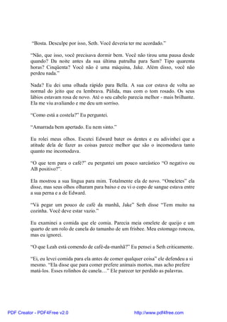 “Bosta. Desculpe por isso, Seth. Você deveria ter me acordado.”

          “Não, que isso, você precisava dormir bem. Você não tirou uma pausa desde
          quando? Da noite antes da sua última patrulha para Sam? Tipo quarenta
          horas? Cinqüenta? Você não é uma máquina, Jake. Além disso, você não
          perdeu nada.”

          Nada? Eu dei uma olhada rápido para Bella. A sua cor estava de volta ao
          normal do jeito que eu lembrava. Pálida, mas com o tom rosado. Os seus
          lábios estavam rosa de novo. Até o seu cabelo parecia melhor - mais brilhante.
          Ela me viu avaliando e me deu um sorriso.

          “Como está a costela?” Eu perguntei.

          “Amarrada bem apertado. Eu nem sinto.”

          Eu rolei meus olhos. Escutei Edward bater os dentes e eu adivinhei que a
          atitude dela de fazer as coisas parece melhor que são o incomodava tanto
          quanto me incomodava.

          “O que tem para o café?” eu perguntei um pouco sarcástico “O negativo ou
          AB positivo?”.

          Ela mostrou a sua língua para mim. Totalmente ela de novo. “Omeletes” ela
          disse, mas seus olhos olharam para baixo e eu vi o copo de sangue estava entre
          a sua perna e a de Edward.

          “Vá pegar um pouco de café da manhã, Jake” Seth disse “Tem muito na
          cozinha. Você deve estar vazio.”

          Eu examinei a comida que ele comia. Parecia meia omelete de queijo e um
          quarto de um rolo de canela do tamanho de um frisbee. Meu estomago roncou,
          mas eu ignorei.

          “O que Leah está comendo de café-da-manhã?” Eu pensei a Seth criticamente.

          “Ei, eu levei comida para ela antes de comer qualquer coisa” ele defendeu a si
          mesmo. “Ela disse que para comer prefere animais mortos, mas acho prefere
          matá-los. Esses rolinhos de canela…” Ele parecer ter perdido as palavras.




PDF Creator - PDF4Free v2.0                                http://www.pdf4free.com
 