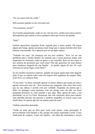 “Eu vou caçar com ela, então.”

          Seth assentiu quando eu me virei para sair.

          “Um momento, Jacob?”

          Era Carlisle perguntando, então eu me virei de novo, minha cara estava menos
          desrespeitosa que estaria se fosse qualquer outro que tivesse me parado.

          “Sim?”

          Carlisle aproximou enquanto Esme seguida para o outro quarto. Ele parou
          alguns pés longe, apenas um pouco mais longe que o espaço normal entre dois
          homens conversando. Eu o apreciei por ter me dado espaço.

          “Falando em caça” ele começou em um tom sombrio. “Esse vai ser um
          problema para a minha família. Eu entendo que a nossa preciosa trégua está
          inoperante no momento, então eu quero o seu conselho. Sam vai nos caçar se
          nós sairmos do perímetro que você criou? Nós não queremos ter uma chance
          para machucar ninguém da sua família - ou perder algum de nós. Se você
          estivesse no nosso lugar, como faria?”

          Eu me inclinei um pouco surpreso, quando ele jogou aquilo para mim daquele
          jeito. O que eu saberia sobre estar nos lugares dos sugadores de sangue? Mas,
          aí de novo, eu conhecia Sam.

          “É um risco,” eu disse, tentando ignorar os outros olhares que sentia em mim e
          apenas conversar com ele. “Sam acalmou por enquanto, mas estou bem certo
          que na sua cabeça o acordo está sem validade. Enquanto ele pensar que a
          tribo, ou qualquer outro humano, está em perigo real, ele não vai fazer
          perguntas primeiro, se você entende o que digo. Mas, apesar de tudo, a sua
          prioridade vai ser La Push. Realmente não tem suficiente deles para manter
          uma patrulha decente nas pessoas e também atrapalhar as nossas caças sem
          muito dano. Eu aposto que ele vai manter perto de casa.”

          Carlisle concordou pensando.

          “Então eu acho que eu diria para vocês irem juntos, como precaução. E
          provavelmente irem durante o dia, porque ele estaria esperando a noite. Coisa
          tradicional de vampiro. Vocês são rápidos - vão além das montanhas e cacem




PDF Creator - PDF4Free v2.0                                http://www.pdf4free.com
 