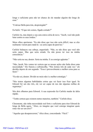longe o suficiente para não ter chance de ele mandar alguém tão longe de
          casa.”

          “E deixar Bella para trás, desprotegida?”

          Eu bufei. “O que nós somos, fígado cortado?”

          Carlisle riu, mas depois a sua cara estava séria de novo. “Jacob, você não pode
          lutar contra os seus irmãos.”

          Meus olhos apertaram. “Eu não disse que isso não seria difícil, mas se eles
          realmente vierem para matá-la - eu seria capaz de pará-los.”

          Carlisle balançou sua cabeça, angustiado. “Não, eu não disse que você não
          seria capaz. Mas que seria errado. Eu não posso ter isso na minha
          consciência.”

          “Não seria na sua, doutor. Seria na minha. E eu consigo agüentar.”

          “Não, Jacob. Nós vamos ter certeza que as nossas ações não farão disso uma
          necessidade.” Ele franziu a sobrancelha. “Nós iremos três de cada vez,” ele
          decidiu depois de um segundo. “Essa é provavelmente a melhor coisa para se
          fazer.”

          “Eu não sei, doutor. Dividir no meio não é a melhor estratégia.”

          “Nós temos algumas habilidades extras que vai fazer isso ficar igual. Se
          Edward for um dos três, ele vai ser capaz de nos dar algumas milhas de
          segurança.”

          Nós dois olhamos para Edward. A sua expressão fez Carlisle mudar de idéia
          rápido.

          “Tenho certeza que existem outras maneiras, também.” Carlisle disse.

          Claramente, não tinha necessidade real forte o suficiente para tirar Edward de
          longe da Bella agora. “Alice, eu imagino que você consiga imaginar quais
          rotas vão ser um erro?”

          “Aquelas que desaparecerem,” Alice disse, concordando. “Fácil.”




PDF Creator - PDF4Free v2.0                                 http://www.pdf4free.com
 