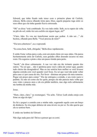 Edward, que tinha ficado todo tenso com o primeiro plano de Carlisle,
          relaxou. Bella estava olhando triste para Alice, aquela pequena ruga entre os
          seus olhos que ela tinha quando ficava estressada.

          “Ok” eu disse “está combinado. Eu vou indo então. Seth, eu te espero de volta
          no pôr-do-sol, então tire um cochilo em algum lugar, ok?”

          “Claro, Jake. Eu vou me transformar assim que acabar. A não ser…” ele
          hesitou, olhando para Bella. “Você precisa de mim?”

          “Ela tem cobertores”, eu o repreendi.

          “Eu estou bem, Seth, obrigada,” Bella disse rapidamente.

          E então Esme voltou para a sala, com um prato cheio em suas mãos. Ela parou
          hesitantemente atrás de Carlisle, seus grandes olhos dourado escuros no meu
          rosto. Ela segurou o prato e deu um passo tímido para perto.

          “Jacob,” ela disse calmamente. A sua voz não era tão irritante quanto dos
          outros. “Eu sei que… não é apetitosa para você a idéia de comer aqui, quanto
          tudo cheira tão desagradável. Mas eu me sentiria bem melhor se você levasse
          alguma comida com você quando você fosse. Eu sei que você não pode voltar
          para casa e é por causa de nós. Por favor - diminua um pouco do meu remorso.
          Pegue um pouco para comer.” Ela me entregou a comida, o seu rosto suave e
          pedinte. Eu não sei como ela fez quilo, porque ela não parecia mais velha que
          seus vinte e poucos anos e ela era pálida também, mas algo nela subitamente
          me lembra da minha mãe.

          Jesus.

          “Hum, claro, claro,” eu resmunguei. “Eu acho. Talvez Leah ainda esteja com
          fome ou algo do tipo.”

          Eu fui e peguei a comida com a minha mão, segurando aquilo com um braço
          de distância. Eu iria jogar debaixo de uma árvore ou por ai. Eu não queria que
          ela se sentisse bem.

          E então me lembrei de Edward.

          Não diga nada para ela! Deixe-a pensar que eu comi.




PDF Creator - PDF4Free v2.0                                http://www.pdf4free.com
 