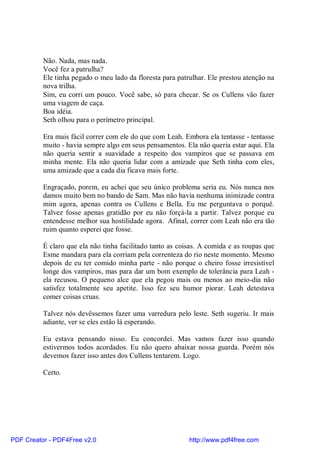 Não. Nada, mas nada.
          Você fez a patrulha?
          Ele tinha pegado o meu lado da floresta para patrulhar. Ele prestou atenção na
          nova trilha.
          Sim, eu corri um pouco. Você sabe, só para checar. Se os Cullens vão fazer
          uma viagem de caça.
          Boa idéia.
          Seth olhou para o perímetro principal.

          Era mais fácil correr com ele do que com Leah. Embora ela tentasse - tentasse
          muito - havia sempre algo em seus pensamentos. Ela não queria estar aqui. Ela
          não queria sentir a suavidade a respeito dos vampiros que se passava em
          minha mente. Ela não queria lidar com a amizade que Seth tinha com eles,
          uma amizade que a cada dia ficava mais forte.

          Engraçado, porem, eu achei que seu único problema seria eu. Nós nunca nos
          damos muito bem no bando de Sam. Mas não havia nenhuma inimizade contra
          mim agora, apenas contra os Cullens e Bella. Eu me perguntava o porquê.
          Talvez fosse apenas gratidão por eu não forçá-la a partir. Talvez porque eu
          entendesse melhor sua hostilidade agora. Afinal, correr com Leah não era tão
          ruim quanto esperei que fosse.

          É claro que ela não tinha facilitado tanto as coisas. A comida e as roupas que
          Esme mandara para ela corriam pela correnteza do rio neste momento. Mesmo
          depois de eu ter comido minha parte - não porque o cheiro fosse irresistível
          longe dos vampiros, mas para dar um bom exemplo de tolerância para Leah -
          ela recusou. O pequeno alce que ela pegou mais ou menos ao meio-dia não
          satisfez totalmente seu apetite. Isso fez seu humor piorar. Leah detestava
          comer coisas cruas.

          Talvez nós devêssemos fazer uma varredura pelo leste. Seth sugeriu. Ir mais
          adiante, ver se eles estão lá esperando.

          Eu estava pensando nisso. Eu concordei. Mas vamos fazer isso quando
          estivermos todos acordados. Eu não quero abaixar nossa guarda. Porém nós
          devemos fazer isso antes dos Cullens tentarem. Logo.

          Certo.




PDF Creator - PDF4Free v2.0                                http://www.pdf4free.com
 