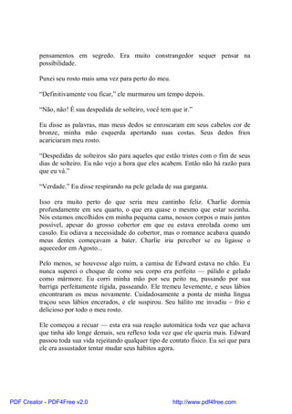 pensamentos em segredo. Era muito constrangedor sequer pensar na
          possibilidade.

          Puxei seu rosto mais uma vez para perto do meu.

          “Definitivamente vou ficar,” ele murmurou um tempo depois.

          “Não, não! É sua despedida de solteiro, você tem que ir.”

          Eu disse as palavras, mas meus dedos se enroscaram em seus cabelos cor de
          bronze, minha mão esquerda apertando suas costas. Seus dedos frios
          acariciaram meu rosto.

          “Despedidas de solteiros são para aqueles que estão tristes com o fim de seus
          dias de solteiro. Eu não vejo a hora que eles acabem. Então não há razão para
          que eu vá.”

          “Verdade.” Eu disse respirando na pele gelada de sua garganta.

          Isso era muito perto do que seria meu cantinho feliz. Charlie dormia
          profundamente em seu quarto, o que era quase o mesmo que estar sozinha.
          Nós estamos encolhidos em minha pequena cama, nossos corpos o mais juntos
          possível, apesar do grosso cobertor em que eu estava enrolada como um
          casulo. Eu odiava a necessidade do cobertor, mas o romance acabava quando
          meus dentes começavam a bater. Charlie iria perceber se eu ligasse o
          aquecedor em Agosto...

          Pelo menos, se houvesse algo ruim, a camisa de Edward estava no chão. Eu
          nunca superei o choque de como seu corpo era perfeito — pálido e gelado
          como mármore. Eu corri minha mão por seu peito nu, passando por sua
          barriga perfeitamente rígida, passeando. Ele tremeu levemente, e seus lábios
          encontraram os meus novamente. Cuidadosamente a ponta de minha língua
          traçou seus lábios encerados, e ele suspirou. Seu hálito me invadiu – frio e
          delicioso por todo o meu rosto.

          Ele começou a recuar — esta era sua reação automática toda vez que achava
          que tinha ido longe demais, seu reflexo toda vez que ele queria mais. Edward
          passou toda sua vida rejeitando qualquer tipo de contato físico. Eu sei que para
          ele era assustador tentar mudar seus hábitos agora.




PDF Creator - PDF4Free v2.0                                 http://www.pdf4free.com
 