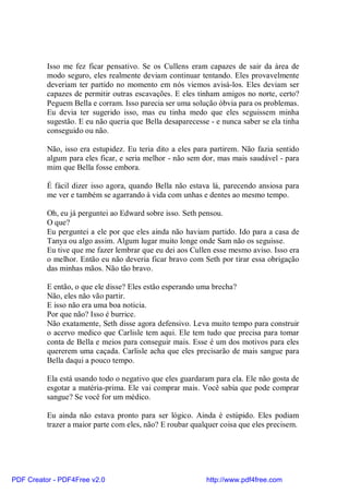 Isso me fez ficar pensativo. Se os Cullens eram capazes de sair da área de
          modo seguro, eles realmente deviam continuar tentando. Eles provavelmente
          deveriam ter partido no momento em nós viemos avisá-los. Eles deviam ser
          capazes de permitir outras escavações. E eles tinham amigos no norte, certo?
          Peguem Bella e corram. Isso parecia ser uma solução óbvia para os problemas.
          Eu devia ter sugerido isso, mas eu tinha medo que eles seguissem minha
          sugestão. E eu não queria que Bella desaparecesse - e nunca saber se ela tinha
          conseguido ou não.

          Não, isso era estupidez. Eu teria dito a eles para partirem. Não fazia sentido
          algum para eles ficar, e seria melhor - não sem dor, mas mais saudável - para
          mim que Bella fosse embora.

          É fácil dizer isso agora, quando Bella não estava lá, parecendo ansiosa para
          me ver e também se agarrando à vida com unhas e dentes ao mesmo tempo.

          Oh, eu já perguntei ao Edward sobre isso. Seth pensou.
          O que?
          Eu perguntei a ele por que eles ainda não haviam partido. Ido para a casa de
          Tanya ou algo assim. Algum lugar muito longe onde Sam não os seguisse.
          Eu tive que me fazer lembrar que eu dei aos Cullen esse mesmo aviso. Isso era
          o melhor. Então eu não deveria ficar bravo com Seth por tirar essa obrigação
          das minhas mãos. Não tão bravo.

          E então, o que ele disse? Eles estão esperando uma brecha?
          Não, eles não vão partir.
          E isso não era uma boa noticia.
          Por que não? Isso é burrice.
          Não exatamente, Seth disse agora defensivo. Leva muito tempo para construir
          o acervo medico que Carlisle tem aqui. Ele tem tudo que precisa para tomar
          conta de Bella e meios para conseguir mais. Esse é um dos motivos para eles
          quererem uma caçada. Carlisle acha que eles precisarão de mais sangue para
          Bella daqui a pouco tempo.

          Ela está usando todo o negativo que eles guardaram para ela. Ele não gosta de
          esgotar a matéria-prima. Ele vai comprar mais. Você sabia que pode comprar
          sangue? Se você for um médico.

          Eu ainda não estava pronto para ser lógico. Ainda é estúpido. Eles podiam
          trazer a maior parte com eles, não? E roubar qualquer coisa que eles precisem.




PDF Creator - PDF4Free v2.0                                http://www.pdf4free.com
 