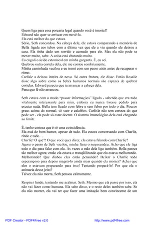 Quem liga para essa porcaria legal quando você é imortal?
          Edward não quer se arriscar em movê-la.
          Ela está melhor do que estava.
          Sério, Seth concordou. Na cabeça dele, ele estava comparando a memória de
          Bella ligada aos tubos com a última vez que ele a viu quando ele deixou a
          casa. Ela tinha dado um sorrido e acenado para ele. Mas ela não pode se
          mexer muito, sabe. A coisa está chutando muito.
          Eu engoli o ácido estomacal em minha garganta. É, eu sei.
          Quebrou outra costela dela, ele me contou sombriamente.
          Minha caminhada vacilou e eu tremi com um passo atrás antes de recuperar o
          ritmo.
          Carlisle a deixou inteira de novo. Só outra fratura, ele disse. Então Rosalie
          disse algo sobre como os bebês humanos normais são capazes de quebrar
          costelas. Edward parecia que ia arrancar a cabeça dela.
          Pena que lê não arrancou.

          Seth estava com o modo “passar informações” ligado - sabendo que era tudo
          vitalmente interessante para mim, embora eu nunca tivesse pedido para
          escutar nada. Bella tem ficado com febre e sem febre por todo o dia. Poucos
          graus acima do normal, só suor e calafrios. Carlisle não tem certeza do que
          pode ser - ela pode só estar doente. O sistema imunológico dela está chegando
          ao limite.

          É, tenho certeza que é só uma coincidência.
          Ela está de bom humor, apesar de tudo. Ela estava conversando com Charlie,
          rindo e tudo…
          Charlie! O quê?! O que você quer dizer, ela estava falando com Charlie?
          Agora o passo de Seth vacilou; minha fúria o surpreendeu. Acho que ele liga
          todo o dia para falar com ela. Às vezes a mãe dela liga também. Bella parece
          tão melhor agora; então ela estava o tranqüilizando que ela estava melhorando.
          Melhorando? Que diabos eles estão pensando? Deixar o Charlie todo
          esperançoso para depois magoá-lo ainda mais quando ela morrer? Achei que
          eles o estavam preparando para isso! Tentando prepará-lo! Por que ela o
          animaria desse jeito?
          Talvez ela não morra, Seth pensou calmamente.

          Respirei fundo, tentando me acalmar. Seth. Mesmo que ela passe por isso, ela
          não vai fazer como humana. Ela sabe disso, e o resto deles também sabe. Se
          ela não morrer, ela vai ter que fazer uma imitação bem convincente de um




PDF Creator - PDF4Free v2.0                                http://www.pdf4free.com
 
