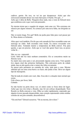 cadáver, garoto. Ou isso, ou vai ter que desaparecer. Achei que eles
          estivessem tentando deixar isso mais fácil para o Charlie. Por quê…?
          Acho que é idéia da Bella. Ninguém disse nada, mas o rosto de Edward meio
          que combinou com o que você está pensando.

          No mesmo termo que o sugador de sangue, mais uma vez. Nós corremos em
          silencio por alguns minutos. Eu comecei por uma nova linha, me dirigindo ao
          sul.

          Não vá muito longe. Por quê? Bella me pediu para falar para você passar por
          lá. Meus dentes se fecharam.

          Alice quer você também. Ela diz que está cansada de ficar escondida como um
          morcego no sótão. Seth escondeu uma risada. Eu estava revezando com
          Edward antes. Tentando manter a temperatura de Bella estável. Fria para
          quente, o que era preciso. Acho que se você não quiser fazer isso, eu posso
          voltar lá…

          Não, eu vou - repreendi.
          Certo. Seth não fez mais nenhum comentário. Ele se concentrou muito na
          floresta vazia.
          Eu manti meu curso para o sul, procurando alguma coisa nova. Virei quando
          tive algum sinal das primeiras habitações. Não estávamos perto da cidade
          ainda, mas eu não queria criar o rumor dos lobos novamente.
          Eu passei pelo perímetro no caminho de volta, indo para a casa. Mesmo
          sabendo que era uma coisa burra a se fazer, não podia evitar. Devo ser algum
          tipo de masoquista.

          Não há nada de errado com você, Jake. Essa não é a situação mais normal que
          existe.
          Cale a boca, por favor, Seth.
          Calando.

          Eu não hesitei na porta dessa vez; só entrei como se fosse dono do lugar.
          Achei que isso iria irritar a Rosalie, mas foi um esforço desperdiçado. Nem
          Rosalie ou Bella estavam a vista. Olhei ao redor rapidamente, esperando que
          alguém tivesse passado despercebido, meu coração espremendo contra minhas
          costelas de um jeito estranho, desconfortável.

          “Ela está bem” Edward sussurrou. “Ou na mesma, devo dizer.”




PDF Creator - PDF4Free v2.0                               http://www.pdf4free.com
 