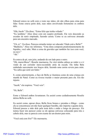 Edward estava no sofá com o rosto nas mãos; ele não olhou para cima para
          falar. Esme estava perto dele, suas mãos envolvendo fortemente os ombros
          dele.

          “Olá, Jacob.” Ela disse. “Estou feliz que tenha voltado.”
          “Eu também,” Alice disse com um suspiro profundo. Ela veio descendo as
          escadas de nariz empinado, fazendo careta. Como se eu estivesse atrasado
          para um encontro marcado.

          “Uh, ei,”. Eu disse. Pareceu estranho tentar ser educado.“Onde está a Bella?”
          “Banheiro,” Alice me informou. “Uma dieta composta predominantemente de
          líquidos, você sabe. Mais a coisa da gravidez que também faz isso com você,
          eu ouvi.”
          “Ah.”

          Eu estava de pé, sem jeito, andando de um lado para o outro.
          “Oh, maravilhoso”, Rosalie murmurou. Eu virei minha cabeça ao redor e a vi
          vindo de um corredor meio-escondido atrás da escada. Ela tinha Bela
          embalada suavemente nos braços dela, fazendo uma careta severa para mim.
          “Eu sabia que senti um fedor.”

          E, como anteriormente, a face de Bella se iluminou como de uma criança em
          manhã de Natal. Como eu tivesse trazido o maior presente para ela. Era tão
          injusto.

          “Jacob,” ela respirou. “Você veio”.

          “Oi, Bells”.

          Esme e Edward ambos levantaram. Eu assisti como cuidadosamente Rosalie
          deitou Bella no sofá.

          Eu assisti como, apesar disso, Bella ficou branca e prendeu o fôlego - como
          ela se concentrasse em não fazer qualquer barulho, não importa o quanto doía.
          Edward passou a mão dele pela testa dela e então a longo do pescoço. Ele
          tentou fazer isto parecer como se ele apenas estivesse colocando para trás o
          cabelo dela, mas se parecia com exame de um doutor para mim.

          “Você está com frio?” Ele murmurou.




PDF Creator - PDF4Free v2.0                               http://www.pdf4free.com
 