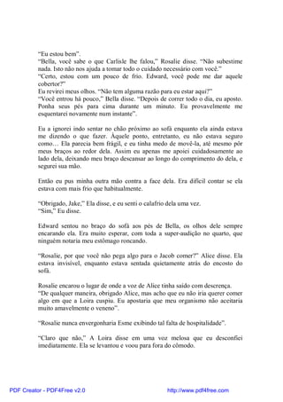 “Eu estou bem”.
          “Bella, você sabe o que Carlisle lhe falou,” Rosalie disse. “Não subestime
          nada. Isto não nos ajuda a tomar todo o cuidado necessário com você.”
          “Certo, estou com um pouco de frio. Edward, você pode me dar aquele
          cobertor?”
          Eu revirei meus olhos. “Não tem alguma razão para eu estar aqui?”
          “Você entrou há pouco,” Bella disse. “Depois de correr todo o dia, eu aposto.
          Ponha seus pés para cima durante um minuto. Eu provavelmente me
          esquentarei novamente num instante”.

          Eu a ignorei indo sentar no chão próximo ao sofá enquanto ela ainda estava
          me dizendo o que fazer. Àquele ponto, entretanto, eu não estava seguro
          como… Ela parecia bem frágil, e eu tinha medo de movê-la, até mesmo pôr
          meus braços ao redor dela. Assim eu apenas me apoiei cuidadosamente ao
          lado dela, deixando meu braço descansar ao longo do comprimento do dela, e
          segurei sua mão.

          Então eu pus minha outra mão contra a face dela. Era difícil contar se ela
          estava com mais frio que habitualmente.

          “Obrigado, Jake,” Ela disse, e eu senti o calafrio dela uma vez.
          “Sim,” Eu disse.

          Edward sentou no braço do sofá aos pés de Bella, os olhos dele sempre
          encarando ela. Era muito esperar, com toda a super-audição no quarto, que
          ninguém notaria meu estômago roncando.

          “Rosalie, por que você não pega algo para o Jacob comer?” Alice disse. Ela
          estava invisível, enquanto estava sentada quietamente atrás do encosto do
          sofá.

          Rosalie encarou o lugar de onde a voz de Alice tinha saído com descrença.
          “De qualquer maneira, obrigado Alice, mas acho que eu não iria querer comer
          algo em que a Loira cuspiu. Eu apostaria que meu organismo não aceitaria
          muito amavelmente o veneno”.

          “Rosalie nunca envergonharia Esme exibindo tal falta de hospitalidade”.

          “Claro que não,” A Loira disse em uma voz melosa que eu desconfiei
          imediatamente. Ela se levantou e voou para fora do cômodo.




PDF Creator - PDF4Free v2.0                                 http://www.pdf4free.com
 