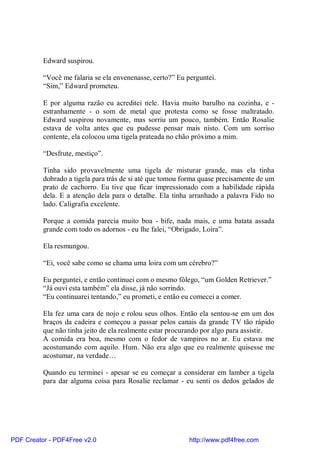 Edward suspirou.

          “Você me falaria se ela envenenasse, certo?” Eu perguntei.
          “Sim,” Edward prometeu.

          E por alguma razão eu acreditei nele. Havia muito barulho na cozinha, e -
          estranhamente - o som de metal que protesta como se fosse maltratado.
          Edward suspirou novamente, mas sorriu um pouco, também. Então Rosalie
          estava de volta antes que eu pudesse pensar mais nisto. Com um sorriso
          contente, ela colocou uma tigela prateada no chão próximo a mim.

          “Desfrute, mestiço”.

          Tinha sido provavelmente uma tigela de misturar grande, mas ela tinha
          dobrado a tigela para trás de si até que tomou forma quase precisamente de um
          prato de cachorro. Eu tive que ficar impressionado com a habilidade rápida
          dela. E a atenção dela para o detalhe. Ela tinha arranhado a palavra Fido no
          lado. Caligrafia excelente.

          Porque a comida parecia muito boa - bife, nada mais, e uma batata assada
          grande com todo os adornos - eu lhe falei, “Obrigado, Loira”.

          Ela resmungou.

          “Ei, você sabe como se chama uma loira com um cérebro?”

          Eu perguntei, e então continuei com o mesmo fôlego, “um Golden Retriever.”
          “Já ouvi esta também” ela disse, já não sorrindo.
          “Eu continuarei tentando,” eu prometi, e então eu comecei a comer.

          Ela fez uma cara de nojo e rolou seus olhos. Então ela sentou-se em um dos
          braços da cadeira e começou a passar pelos canais da grande TV tão rápido
          que não tinha jeito de ela realmente estar procurando por algo para assistir.
          A comida era boa, mesmo com o fedor de vampiros no ar. Eu estava me
          acostumando com aquilo. Hum. Não era algo que eu realmente quisesse me
          acostumar, na verdade…

          Quando eu terminei - apesar se eu começar a considerar em lamber a tigela
          para dar alguma coisa para Rosalie reclamar - eu senti os dedos gelados de




PDF Creator - PDF4Free v2.0                                http://www.pdf4free.com
 