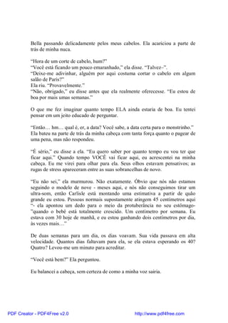 Bella passando delicadamente pelos meus cabelos. Ela acariciou a parte de
          trás de minha nuca.

          “Hora de um corte de cabelo, hum?”
          “Você está ficando um pouco emaranhado,” ela disse. “Talvez–”.
          “Deixe-me adivinhar, alguém por aqui costuma cortar o cabelo em algum
          salão de Paris?”
          Ela riu. “Provavelmente.”
          “Não, obrigado,” eu disse antes que ela realmente oferecesse. “Eu estou de
          boa por mais umas semanas.”

          O que me fez imaginar quanto tempo ELA ainda estaria de boa. Eu tentei
          pensar em um jeito educado de perguntar.

          “Então… hm… qual é, er, a data? Você sabe, a data certa para o monstrinho.”
          Ela bateu na parte de trás da minha cabeça com tanta força quanto o pagear de
          uma pena, mas não respondeu.

          “É sério,” eu disse a ela. “Eu quero saber por quanto tempo eu vou ter que
          ficar aqui.” Quando tempo VOCÊ vai ficar aqui, eu acrescentei na minha
          cabeça. Eu me virei para olhar para ela. Seus olhos estavam pensativos; as
          rugas de stress apareceram entre as suas sobrancelhas de novo.

          “Eu não sei,” ela murmurou. Não exatamente. Óbvio que nós não estamos
          seguindo o modelo de nove - meses aqui, e nós não conseguimos tirar um
          ultra-som, então Carlisle está montando uma estimativa a partir de quão
          grande eu estou. Pessoas normais supostamente atingem 45 centímetros aqui
          “- ela apontou um dedo para o meio da protuberância no seu estômago-
          ”quando o bebê está totalmente crescido. Um centímetro por semana. Eu
          estava com 30 hoje de manhã, e eu estou ganhando dois centímetros por dia,
          às vezes mais…”

          De duas semanas para um dia, os dias voavam. Sua vida passava em alta
          velocidade. Quantos dias faltavam para ela, se ela estava esperando os 40?
          Quatro? Levou-me um minuto para acreditar.

          “Você está bem?” Ela perguntou.

          Eu balancei a cabeça, sem certeza de como a minha voz sairia.




PDF Creator - PDF4Free v2.0                               http://www.pdf4free.com
 