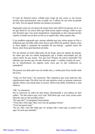 O rosto de Edward estava voltado para longe de nós como se ele tivesse
          ouvido meus pensamentos, mas eu pude ver o reflexo de seu rosto na parede
          de vidro. Ele era aquele homem em chamas novamente.

          Engraçado como ter um marco de morte fazia mais difícil em pensar em ir, ou
          ter que deixá-la. Eu estava feliz que Seth trouxe aquilo consigo, então eu que
          eles ficariam aqui. Isso seria insuportável, imaginando se eles estavam prestes
          a partir, levando um ou dois ou três ou os quatro dias. Meus quatro dias.

          E era também engraçado que, mesmo sabendo que isso estava quase no fim, a
          influência que ela tinha sobre mim ficava mais difícil de quebrar. Quase como
          se fosse ligado à expansão do tamanho da sua barriga - quando maior ela
          ficava, mais força gravitacional ela tinha.

          Por um minuto eu tentei olhar para ela de longe, para me separar da atração.
          Eu sabia que não era minha imaginação que a minha necessidade por ela
          estava maior do que nunca. Por que isso? Porque ela estava morrendo? Ou
          sabendo que mesmo que ela não morresse ainda - o melhor cenário de caso -
          ela se transformaria em alguma outra coisa que eu não conheceria ou
          entenderia?

          Ela passou seu dedo pelo osso de minha face, e minha pele ficou úmida onde
          ela tocou.

          “Tudo vai ficar bem,” ela sussurrou. Não importava que essas palavras não
          significassem nada. Ela dizia isso de uma maneira como as pessoas cantavam
          aqueles ritmos sem noção para os jovens. Rock-a-bye,baby (referência a uma
          música)

          “Ok,” eu murmurei.
          Ela se enroscou ao redor do meu braço, descansando a sua cabeça no meu
          ombro. “Eu não achava que você viria. Seth disse que você viria, assim como
          Edward, mas eu não acreditei neles.”
          “Por que não?” eu perguntei bruscamente.
          “Você não é feliz aqui. Mas você veio de qualquer forma.”
          “Você me queria aqui.”
          “Eu sei. Mas você não tinha que vir, porque não é justo que eu queira você
          aqui. Eu teria que entender.”




PDF Creator - PDF4Free v2.0                                http://www.pdf4free.com
 
