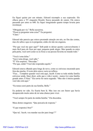 Eu fiquei quieto por um minuto. Edward recompôs a sua expressão. Ele
          olhava para a TV enquanto Rosalie ficava passando de canais. Ela estava
          passando por entre os 600. Eu fiquei imaginando quanto tempo levaria para
          recomeçar.

          “Obrigada por vir,” Bella sussurrou.
          “Posso te perguntar uma coisa?” Eu perguntei.
          “Claro.”

          Edward não parecia que estava prestando atenção em nós, no fim das contas,
          mas ele sabia o que eu ia perguntar, então ele não me enganou.

          “Por que você me quer aqui?” Seth pode te deixar quente e provavelmente é
          mais fácil para ele ficar por aqui, pequeno punk alegre. Mas quando eu entro
          pela porta, você sorri como se eu fosse a sua pessoa favorita no mundo todo.”

          “Você é uma delas.”
          “Isso é uma droga, você sabe.”
          “É” Ela suspirou. “Desculpe.”
          “Por que, então? Você não respondeu aquilo.”

          Edward estava olhando para longe de novo, como se estivesse encarando para
          fora das janelas. O resto dele estava vazio no reflexo.
          “Fica… Completo quando você está aqui, Jacob. Como se toda minha família
          estivesse unida. Quer dizer, acho que a vida é assim - nunca tive uma família
          grande antes. É bom.” Ela sorriu for meio segundo. “Mas não é inteira quando
          você não está aqui.”

          “Eu nunca serei parte da sua família, Bella.”

          Eu poderia ter sido. Eu ficaria bem lá. Mas isso era um futuro que havia
          desaparecido muito antes de ter uma chance para viver.

          “Você sempre foi parte da minha família.” Ela discordou.

          Meus dentes rangeram. “Que porcaria de resposta.”

          “E que resposta é boa?”

          “Que tal, ‘Jacob, vou mandar sua dor para longe’?”




PDF Creator - PDF4Free v2.0                               http://www.pdf4free.com
 