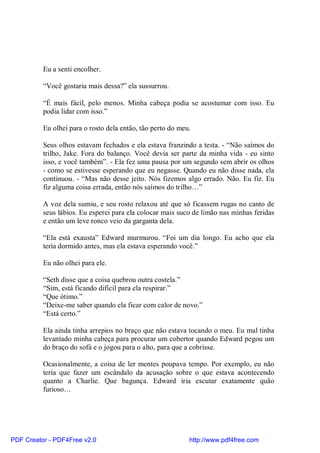 Eu a senti encolher.

          “Você gostaria mais dessa?” ela sussurrou.

          “É mais fácil, pelo menos. Minha cabeça podia se acostumar com isso. Eu
          podia lidar com isso.”

          Eu olhei para o rosto dela então, tão perto do meu.

          Seus olhos estavam fechados e ela estava franzindo a testa. - “Não saímos do
          trilho, Jake. Fora do balanço. Você devia ser parte da minha vida - eu sinto
          isso, e você também”. - Ela fez uma pausa por um segundo sem abrir os olhos
          - como se estivesse esperando que eu negasse. Quando eu não disse nada, ela
          continuou. - “Mas não desse jeito. Nós fizemos algo errado. Não. Eu fiz. Eu
          fiz alguma coisa errada, então nós saímos do trilho…”

          A voz dela sumiu, e seu rosto relaxou até que só ficassem rugas no canto de
          seus lábios. Eu esperei para ela colocar mais suco de limão nas minhas feridas
          e então um leve ronco veio da garganta dela.

          “Ela está exausta” Edward murmurou. “Foi um dia longo. Eu acho que ela
          teria dormido antes, mas ela estava esperando você.”

          Eu não olhei para ele.

          “Seth disse que a coisa quebrou outra costela.”
          “Sim, está ficando difícil para ela respirar.”
          “Que ótimo.”
          “Deixe-me saber quando ela ficar com calor de novo.”
          “Está certo.”

          Ela ainda tinha arrepios no braço que não estava tocando o meu. Eu mal tinha
          levantado minha cabeça para procurar um cobertor quando Edward pegou um
          do braço do sofá e o jogou para o alto, para que a cobrisse.

          Ocasionalmente, a coisa de ler mentes poupava tempo. Por exemplo, eu não
          teria que fazer um escândalo da acusação sobre o que estava acontecendo
          quanto a Charlie. Que bagunça. Edward iria escutar exatamente quão
          furioso…




PDF Creator - PDF4Free v2.0                                 http://www.pdf4free.com
 