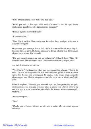 “Sim” Ele concordou. “Isso não é uma boa idéia.”

          “Então por quê? - Por que Bella estava dizendo a seu pai que estava
          melhorando quando isso só o deixaria mais chateado?”

          “Ela não agüenta a ansiedade dele.”

          “É muito melhor…”

          “Não. Não é melhor. Mas eu não vou forçá-la a fazer qualquer coisa que a
          deixe infeliz agora.”

          O que quer que aconteça, isso a deixa feliz. Eu vou cuidar do resto depois.
          Isso não pareceu certo. Bella não iria adiar a dor de Charlie para depois, para
          alguma outra pessoa lidar com ela.

          “Ela tem bastante certeza de que vai sobreviver”, Edward disse. “Não, não
          como humana. Mas ela espera ver o Charlie novamente, de qualquer jeito.”

          Ah, isso ficava cada vez melhor.

          “Ver. Charlie.” Eu finalmente olhei para ele, meus olhos saltando. “Depois de
          tudo. Ver o Charlie quando ela está toda brilhante, pálida e com os olhos
          vermelhos. Eu não sou um sugador de sangue, então talvez esteja deixando
          algo escapar, mas Charlie não parece à escolha certa para a primeira refeição
          dela.”

          Edward suspirou. “Ela sabe que não será capaz de ficar perto dele por pelo
          menos um ano. Ela acha que consegue adiar as coisas com Charlie. Dizer a ele
          que tem que ir a um hospital do outro lado do mundo. Manter contato pelo
          telefone…”

          “Isso é maluquice.”

          “Sim.”

          “Charlie não é burro. Mesmo se ela não o matar, ele vai notar alguma
          diferença.”




PDF Creator - PDF4Free v2.0                                http://www.pdf4free.com
 