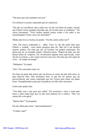 “Ela meio que está contando com isso.”

          Eu continuei a encarar, esperando que ele explicasse.

          “Ela não vai envelhecer claro, então isso vai dar um limite de tempo, mesmo
          que Charlie aceite qualquer desculpa que ela invente para as mudanças.” Ele
          sorriu fracamente. “Você lembra quando tentou contar a ela sobre a sua
          transformação? Como você a fez adivinhar?”

          Minha mão livre se fechou em punho. “Ela lhe contou sobre isso?”

          “Sim. Ela estava explicando a… Idéia. Você vê, ela não pode falar para
          Charlie a verdade - seria muito perigoso para ele. Mas ele é um homem
          esperto, prático. Ela acha que ele vai inventar sua própria explicação. Ela
          pensa que ele vai entender errado.” Edward rosnou. “Depois de tudo, nós não
          demos pistas de vampiros. Ele vai presumir alguma coisa equivocada, como
          ela fez no começo, e nós vamos conviver com isso. Ela acha que será capaz de
          vê-lo… de tempo em tempo.”

          “Maluquice” Eu repeti.

          “Sim.” Ele concordou outra vez.

          Era fraco da parte dele deixar que ela fizesse as coisas do jeito dela nisso, só
          para deixá-la feliz. Não terminaria bem. O que me fez pensar que ele
          provavelmente não estava esperando que ela vivesse para tentar seu plano
          louco. Tranqüilizando-a para que ela pudesse ser feliz mais um pouco.

          Como mais quatro dias.

          “Vou lidar com o que quer que venha.” Ele sussurrou e virou o rosto para
          baixo e para longe para que eu não nem pudesse ler o reflexo. “Não vou
          causar dor a ela agora.”

          “Quatro dias?” Eu perguntei.

          Ele não olhou para cima. “Aproximadamente.”

          “E então o quê?”




PDF Creator - PDF4Free v2.0                                 http://www.pdf4free.com
 
