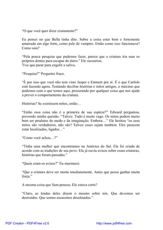“O que você quer dizer exatamente?”

          Eu pensei no que Bella tinha dito. Sobre a coisa estar bem e fortemente
          amarrada em algo forte, como pele de vampiro. Então como isso funcionava?
          Como saia?

          “Pela pouca pesquisa que pudemos fazer, parece que a criatura iria usar os
          próprios dentes para escapar do útero.” Ele sussurrou.
          Tive que parar para engolir a saliva.

          “Pesquisa?” Perguntei fraco.

          “É por isso que você não tem visto Jasper e Emmett por aí. É o que Carlisle
          está fazendo agora. Tentando decifrar histórias e mitos antigos, o máximo que
          podemos com o que temos aqui, procurando por qualquer coisa que nos ajude
          a prever o comportamento da criatura.

          Histórias? Se existissem mitos, então…

          “Então essa coisa não é a primeira de sua espécie?” Edward perguntou,
          prevendo minha questão. “Talvez. Tudo é muito vago. Os mitos podem muito
          bem ser produtos do medo e da imaginação. Embora…” Ele hesitou “os seus
          mitos são verdadeiros, não são? Talvez esses sejam também. Eles parecem
          estar localizados, ligados…”

          “Como você achou…?”

          “Tinha uma mulher que encontramos na América do Sul. Ela foi criada de
          acordo com as tradições de seu povo. Ela já ouviu avisos sobre essas criaturas,
          histórias que foram passadas.”

          “Quais eram os avisos?” Eu murmurei.

          “Que a criatura deve ser morta imediatamente. Antes que possa ganhar muita
          força.”

          A mesma coisa que Sam pensou. Ele estava certo?

          “Claro, as lendas deles dizem o mesmo sobre nós. Que devemos ser
          destruídos. Que somos assassinos desalmados.”




PDF Creator - PDF4Free v2.0                                http://www.pdf4free.com
 