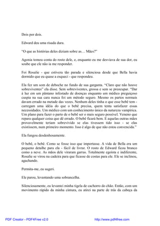 Dois por dois.

          Edward deu uma risada dura.

          “O que as histórias deles diziam sobre as… Mães?”

          Agonia tomou conta do rosto dele, e, enquanto eu me desviava de sua dor, eu
          soube que ele não ia me responder.

          Foi Rosalie - que estivera tão parada e silenciosa desde que Bella havia
          dormido que eu quase a esqueci - que respondeu.

          Ela fez um som de deboche no fundo de sua garganta. “Claro que não houve
          sobreviventes” ela disse. Sem sobreviventes, grossa e sem se preocupar. “Dar
          à luz em um pântano infestado de doenças enquanto um médico preguiçoso
          cuspia na sua cara nunca foi um método seguro. Mesmo os partos normais
          davam errado na metade das vezes. Nenhum deles tinha o que esse bebê tem -
          carregam uma idéia do que o bebê precisa, quem tenta satisfazer essas
          necessidades. Um médico com um conhecimento único da natureza vampírica.
          Um plano para fazer o parto de o bebê ser o mais seguro possível. Veneno que
          repara qualquer coisa que dê errado. O bebê ficará bem. E aquelas outras mães
          provavelmente teriam sobrevivido se elas tivessem tido isso - se elas
          existissem, num primeiro momento. Isso é algo de que não estou convencida.”

          Ela fungou desdenhosamente.

          O bebê, o bebê. Como se fosse isso que importasse. A vida de Bella era um
          pequeno detalhe para ela - fácil de livrar. O rosto de Edward ficou branco
          como a neve. As mãos dele viraram garras. Totalmente egoísta e indiferente,
          Rosalie se virou na cadeira para que ficasse de costas para ele. Ele se inclinou,
          agachando.

          Permita-me, eu sugeri.

          Ele parou, levantando uma sobrancelha.

          Silenciosamente, eu levantei minha tigela de cachorro do chão. Então, com um
          movimento rápido da minha cintura, eu atirei na parte de trás da cabeça da




PDF Creator - PDF4Free v2.0                                  http://www.pdf4free.com
 