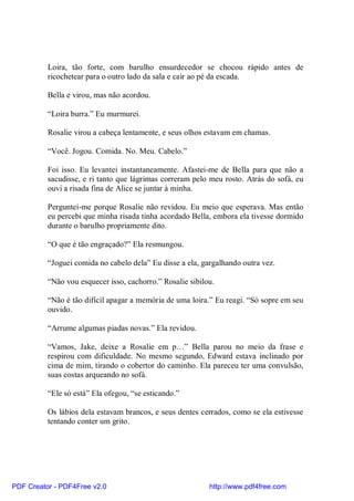 Loira, tão forte, com barulho ensurdecedor se chocou rápido antes de
          ricochetear para o outro lado da sala e cair ao pé da escada.

          Bella e virou, mas não acordou.

          “Loira burra.” Eu murmurei.

          Rosalie virou a cabeça lentamente, e seus olhos estavam em chamas.

          “Você. Jogou. Comida. No. Meu. Cabelo.”

          Foi isso. Eu levantei instantaneamente. Afastei-me de Bella para que não a
          sacudisse, e ri tanto que lágrimas correram pelo meu rosto. Atrás do sofá, eu
          ouvi a risada fina de Alice se juntar à minha.

          Perguntei-me porque Rosalie não revidou. Eu meio que esperava. Mas então
          eu percebi que minha risada tinha acordado Bella, embora ela tivesse dormido
          durante o barulho propriamente dito.

          “O que é tão engraçado?” Ela resmungou.

          “Joguei comida no cabelo dela” Eu disse a ela, gargalhando outra vez.

          “Não vou esquecer isso, cachorro.” Rosalie sibilou.

          “Não é tão difícil apagar a memória de uma loira.” Eu reagi. “Só sopre em seu
          ouvido.

          “Arrume algumas piadas novas.” Ela revidou.

          “Vamos, Jake, deixe a Rosalie em p…” Bella parou no meio da frase e
          respirou com dificuldade. No mesmo segundo, Edward estava inclinado por
          cima de mim, tirando o cobertor do caminho. Ela pareceu ter uma convulsão,
          suas costas arqueando no sofá.

          “Ele só está” Ela ofegou, “se esticando.”

          Os lábios dela estavam brancos, e seus dentes cerrados, como se ela estivesse
          tentando conter um grito.




PDF Creator - PDF4Free v2.0                                http://www.pdf4free.com
 