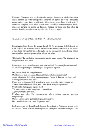 Eu tremi. E isso deu uma noção doentia, porque, fato quatro, não havia muitas
          coisas capazes de cortar uma pele de vampiro. Os dentes da coisa - de acordo
          com o mito - eram fortes o suficiente. Meus dentes eram duros o suficiente. E
          dentes de vampiros eram fortes o suficiente. Era difícil deixar escapar o óbvio,
          mas com certeza eu queria ter deixado. Porque eu tinha uma boa idéia de
          como a Rosalie planejava tirar aquela coisa de modo seguro.



          16. ALERTA VERMELHO: MUITA INFORMAÇÃO


          Eu saí cedo, logo depois do nascer do sol. Só foi um pouco difícil dormir no
          sofá. Edward me acordou quando o rosto de Bella estava excitado, e ele tomou
          o meu lugar para esfriar as costas dela. Eu me espreguicei e decidi que estava
          descansado o bastante para realizar algum trabalho.

          “Obrigado,” Edward disse calmamente, vendo meus planos. “Se a área estiver
          limpa eles vão essa noite.”

          Eu me senti bem em voltar para meu lado animal. Eu estava já estava cansado
          de ter ficado parado por tanto tempo. Eu apressei o passo.

          Dia, Jacob, Leah me cumprimentou.
          Que bom que está acordada. Há quanto tempo Seth está por fora?
          Ainda não estou, Seth disse sonolentamente. Quase lá. Do que você precisa?
          Você agüenta mais uma hora?
          Claro, sem problemas. Seth levantou-se sobre seus pés, e espreguiçou-se.
          Vamos correr rápido, eu disse para Leah. Seth, marque o perímetro.
          Combinado. Seth pegou a parte fácil.
          Vá, oh mensageiro dos vampiros, Leah criticou.
          Algum problema com isso?
          É claro que não. Eu simplesmente adoro mimar aqueles queridos
          sanguessugas.
          Ótimo. Vamos ver o quão rápido podemos correr.
          Ok, eu definitivamente estou disposta a isso!

          Leah correu na borda ocidental distante do perímetro. Antes que cortar perto
          da casa do Cullen, ela deu uma espécie de volta para encontrar comigo. Corri




PDF Creator - PDF4Free v2.0                                 http://www.pdf4free.com
 