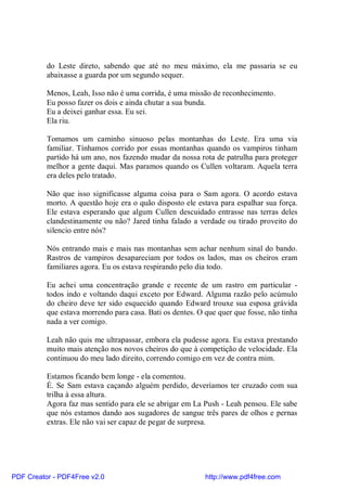 do Leste direto, sabendo que até no meu máximo, ela me passaria se eu
          abaixasse a guarda por um segundo sequer.

          Menos, Leah, Isso não é uma corrida, é uma missão de reconhecimento.
          Eu posso fazer os dois e ainda chutar a sua bunda.
          Eu a deixei ganhar essa. Eu sei.
          Ela riu.

          Tomamos um caminho sinuoso pelas montanhas do Leste. Era uma via
          familiar. Tínhamos corrido por essas montanhas quando os vampiros tinham
          partido há um ano, nos fazendo mudar da nossa rota de patrulha para proteger
          melhor a gente daqui. Mas paramos quando os Cullen voltaram. Aquela terra
          era deles pelo tratado.

          Não que isso significasse alguma coisa para o Sam agora. O acordo estava
          morto. A questão hoje era o quão disposto ele estava para espalhar sua força.
          Ele estava esperando que algum Cullen descuidado entrasse nas terras deles
          clandestinamente ou não? Jared tinha falado a verdade ou tirado proveito do
          silencio entre nós?

          Nós entrando mais e mais nas montanhas sem achar nenhum sinal do bando.
          Rastros de vampiros desapareciam por todos os lados, mas os cheiros eram
          familiares agora. Eu os estava respirando pelo dia todo.

          Eu achei uma concentração grande e recente de um rastro em particular -
          todos indo e voltando daqui exceto por Edward. Alguma razão pelo acúmulo
          do cheiro deve ter sido esquecido quando Edward trouxe sua esposa grávida
          que estava morrendo para casa. Bati os dentes. O que quer que fosse, não tinha
          nada a ver comigo.

          Leah não quis me ultrapassar, embora ela pudesse agora. Eu estava prestando
          muito mais atenção nos novos cheiros do que à competição de velocidade. Ela
          continuou do meu lado direito, correndo comigo em vez de contra mim.

          Estamos ficando bem longe - ela comentou.
          É. Se Sam estava caçando alguém perdido, deveríamos ter cruzado com sua
          trilha à essa altura.
          Agora faz mas sentido para ele se abrigar em La Push - Leah pensou. Ele sabe
          que nós estamos dando aos sugadores de sangue três pares de olhos e pernas
          extras. Ele não vai ser capaz de pegar de surpresa.




PDF Creator - PDF4Free v2.0                                http://www.pdf4free.com
 