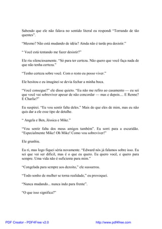 Sabendo que ele não falava no sentido literal eu respondi “Torrando de tão
          quentes”.

          “Mesmo? Não está mudando de idéia? Ainda não é tarde pra desistir.”

          “ Você está tentando me fazer desistir?”

          Ele riu silenciosamente. “Só para ter certeza. Não quero que você faça nada de
          que não tenha certeza.”

          “Tenho certeza sobre você. Com o resto eu posso viver.”

          Ele hesitou e eu imaginei se devia fechar a minha boca.

          “Você consegue?” ele disse quieto. “Eu não me refiro ao casamento — eu sei
          que você vai sobreviver apesar de não concordar — mas e depois.... E Renne?
          E Charlie?”

          Eu suspirei. “Eu vou sentir falta deles.” Mais do que eles de mim, mas eu não
          quis dar a ele esse tipo de detalhe.

          “ Angela e Ben, Jéssica e Mike.”

          “Vou sentir falta dos meus amigos também”. Eu sorri para a escuridão.
          “Especialmente Mike! Oh Mike! Como vou sobreviver!”

          Ele grunhiu.

          Eu ri, mas logo fiquei séria novamente. “Edward nós já falamos sobre isso. Eu
          sei que vai ser difícil, mas é o que eu quero. Eu quero você, e quero para
          sempre. Uma vida não é suficiente para mim.”

          “Congelada para sempre aos dezoito,” ele sussurrou.

          “Todo sonho de mulher se torna realidade,” eu provoquei.

          “Nunca mudando... nunca indo para frente”.

          “O que isso significa?”




PDF Creator - PDF4Free v2.0                                http://www.pdf4free.com
 
