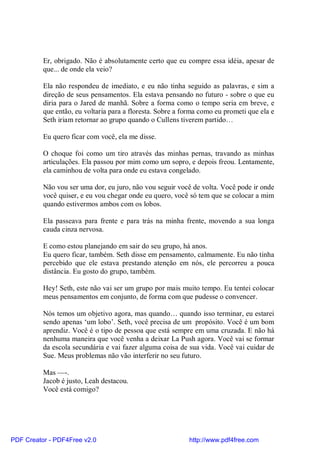 Er, obrigado. Não é absolutamente certo que eu compre essa idéia, apesar de
          que... de onde ela veio?

          Ela não respondeu de imediato, e eu não tinha seguido as palavras, e sim a
          direção de seus pensamentos. Ela estava pensando no futuro - sobre o que eu
          diria para o Jared de manhã. Sobre a forma como o tempo seria em breve, e
          que então, eu voltaria para a floresta. Sobre a forma como eu prometi que ela e
          Seth iriam retornar ao grupo quando o Cullens tiverem partido…

          Eu quero ficar com você, ela me disse.

          O choque foi como um tiro através das minhas pernas, travando as minhas
          articulações. Ela passou por mim como um sopro, e depois freou. Lentamente,
          ela caminhou de volta para onde eu estava congelado.

          Não vou ser uma dor, eu juro, não vou seguir você de volta. Você pode ir onde
          você quiser, e eu vou chegar onde eu quero, você só tem que se colocar a mim
          quando estivermos ambos com os lobos.

          Ela passeava para frente e para trás na minha frente, movendo a sua longa
          cauda cinza nervosa.

          E como estou planejando em sair do seu grupo, há anos.
          Eu quero ficar, também. Seth disse em pensamento, calmamente. Eu não tinha
          percebido que ele estava prestando atenção em nós, ele percorreu a pouca
          distância. Eu gosto do grupo, também.

          Hey! Seth, este não vai ser um grupo por mais muito tempo. Eu tentei colocar
          meus pensamentos em conjunto, de forma com que pudesse o convencer.

          Nós temos um objetivo agora, mas quando… quando isso terminar, eu estarei
          sendo apenas ‘um lobo’. Seth, você precisa de um propósito. Você é um bom
          aprendiz. Você é o tipo de pessoa que está sempre em uma cruzada. E não há
          nenhuma maneira que você venha a deixar La Push agora. Você vai se formar
          da escola secundária e vai fazer alguma coisa de sua vida. Você vai cuidar de
          Sue. Meus problemas não vão interferir no seu futuro.

          Mas —-.
          Jacob é justo, Leah destacou.
          Você está comigo?




PDF Creator - PDF4Free v2.0                                http://www.pdf4free.com
 