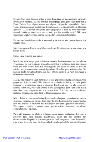 É claro. Mas nada disso se aplica a mim. Eu estava no meu caminho para sair
          de qualquer maneira. Eu vou arrumar um emprego em algum lugar fora de La
          Push. Talvez fazer alguns cursos em algum colégio da comunidade. Fazer
          yoga e meditação para mudar meu trabalho com o temperamento em algumas
          questões …. E manter uma parte deste grupo para o bem do meu bem-estar
          mental. Jacob — você pode ver a base que faz sentido, certo? Não vou
          incomodar você, você não vai me incomodar, todo mundo fica feliz.

          Eu me movimentei para trás, e comecei a me mover em passos longos em
          direção oeste.

          Isto é um pouco demais para lidar com Leah. Permitam-me pensar nisso um
          pouco mais?

          Certo. Leve o tempo que quiser.

          Nos levou mais tempo para voltarmos a correr. Eu não estava concentrado na
          velocidade. Eu estava apenas tentando concentrar o suficiente para que eu não
          bater em uma árvore. Seth foi resmungando um pouco na parte de trás da
          minha cabeça, mas eu era capaz de ignorá-lo. Ele sabia que eu tinha razão. Ele
          não era doido para abandonar a sua mãe. Ele iria voltar a La Push e proteger a
          tribo como ele deveria.

          Mas eu não podia ver Leah fazer isso. E isso era simplesmente assustador. Um
          grupo de dois de nós? Não importava a distância física, eu não pude
          imaginar… a intimidade daquela situação. Eu desejei saber se ela realmente
          refletiu sobre isso, ou se ela apenas estava desesperada para ficar livre. Leah
          não disse nada enquanto eu processava isso. Era como se ela estivesse
          tentando provar como seria fácil se fôssemos apenas nós.

          Nós colidimos com um rebanho de cervo de rabo preto quando o sol estava
          surgindo, clareando as nuvens logo atrás de nós. Leah suspirou interiormente,
          mas não hesitou. A estocada dela foi limpa e eficiente - gracioso, até mesmo.
          Ela pegou o maior, o corço, antes que o animal assustado entendesse
          completamente o perigo.

          Para não exceder, eu abati o próximo maior cervo, quebrando depressa o
          pescoço dela entre minhas mandíbulas, assim ela não sentiria dor
          desnecessária. Eu poderia sentir desgosto de Leah em guerra com a fome dela,
          e eu tentei fazer isto mais fácil para ela deixando que o lobo em mim tomasse




PDF Creator - PDF4Free v2.0                                http://www.pdf4free.com
 