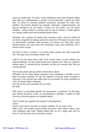 conta de minha ação. Eu tinha vivido totalmente como lobo bastante tempo
          para saber ser completamente o animal, ver do modo dele e pensar do modo
          dele. Eu deixei os instintos práticos assumirem, deixando ela sentir isso,
          também. Ela hesitou durante um segundo, entretanto, temporariamente, ela
          parecia desligar-se de sua mente e tentar ver meu modo. Isso foi muito
          estranho - nossas mentes se uniram mais do que já tinham se unido alguma
          vez, porque ambos estávamos tentando pensar juntos.

          Estranho, mas a ajudou. Os dentes dela cortaram o pêlo e pele do ombro de
          sua presa, rasgando um pedaço grosso de carne fora. Em lugar de recuar como
          os pensamentos humanos dela queriam, ela deixou seu lado lobo reagir
          instintivamente. Era uma coisa sem sentimento, uma coisa irrefletida. Isto a
          deixou comer em paz.

          Era fácil eu fazer o mesmo. E eu estava alegre porque não tinha esquecido
          isto. Esta logo seria novamente minha vida.

          Leah ia ser uma parte dessa vida? Uma semana atrás, eu teria achado essa
          idéia horripilante. Eu não estaria pronto para suportar isso. Mas eu a conhecia
          melhor agora. E, aliviada da dor constante, ela não era a mesma loba. Não era
          a mesma garota.

          Nós ficamos juntos até que ambos estivéssemos cheios.
          Obrigado, ela me falou depois enquanto estava limpando o focinho com as
          patas na grama molhada. Eu não me importei, há pouco tinha começado a
          chuviscar e nós teremos que nadar pelo rio novamente em nosso caminho de
          volta. Eu ficaria limpo o bastante.
          Isso não foi tão ruim, pensando do seu modo.
          De nada.

          Seth estava se arrastando quando nós alcançamos o perímetro. Eu lhe disse
          para dormir um pouco; Leah e eu assumiríamos a patrulha. A mente de Seth
          tornou-se silenciosa apenas um segundo depois.

          Você foi atrás dos sugadores de sangue? Leah perguntou.
          Talvez.
          É duro você estar lá, mas duro se afastar, também. Eu sei como é isso.
          Sabe, Leah, você poderia querer pensar um pouco sobre futuro, sobre o que
          você realmente quer fazer. Minha cabeça não vai ser o lugar mais feliz na
          terra. E você terá que sofrer sem parar comigo.




PDF Creator - PDF4Free v2.0                                http://www.pdf4free.com
 