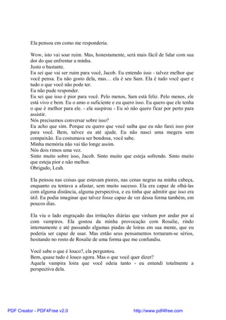 Ela pensou em como me responderia.

          Wow, isto vai soar ruim. Mas, honestamente, será mais fácil de lidar com sua
          dor do que enfrentar a minha.
          Justo o bastante.
          Eu sei que vai ser ruim para você, Jacob. Eu entendo isso - talvez melhor que
          você pensa. Eu não gosto dela, mas… ela é seu Sam. Ela é tudo você quer e
          tudo o que você não pode ter.
          Eu não pude responder.
          Eu sei que isso é pior para você. Pelo menos, Sam está feliz. Pelo menos, ele
          está vivo e bem. Eu o amo o suficiente e eu quero isso. Eu quero que ele tenha
          o que é melhor para ele. - ela suspirou - Eu só não quero ficar por perto para
          assistir.
          Nós precisamos conversar sobre isso?
          Eu acho que sim. Porque eu quero que você saiba que eu não farei isso pior
          para você. Bem, talvez eu até ajude. Eu não nasci uma megera sem
          compaixão. Eu costumava ser bondosa, você sabe.
          Minha memória não vai tão longe assim.
          Nós dois rimos uma vez.
          Sinto muito sobre isso, Jacob. Sinto muito que esteja sofrendo. Sinto muito
          que esteja pior e não melhor.
          Obrigado, Leah.

          Ela pensou nas coisas que estavam piores, nas cenas negras na minha cabeça,
          enquanto eu tentava a afastar, sem muito sucesso. Ela era capaz de olhá-las
          com alguma distância, alguma perspectiva, e eu tinha que admitir que isso era
          útil. Eu podia imaginar que talvez fosse capaz de ver dessa forma também, em
          poucos dias.

          Ela viu o lado engraçado das irritações diárias que vinham por andar por aí
          com vampiros. Ela gostou da minha provocação com Rosalie, rindo
          internamente e até passando algumas piadas de loiras em sua mente, que eu
          poderia ser capaz de usar. Mas então seus pensamentos tornaram-se sérios,
          hesitando no rosto de Rosalie de uma forma que me confundiu.

          Você sabe o que é louco?, ela perguntou.
          Bem, quase tudo é louco agora. Mas o que você quer dizer?
          Aquela vampira loira que você odeia tanto - eu entendi totalmente a
          perspectiva dela.




PDF Creator - PDF4Free v2.0                                http://www.pdf4free.com
 