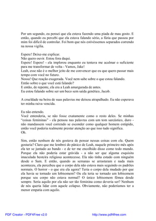 Por um segundo, eu pensei que ela estava fazendo uma piada de mau gosto. E
          então, quando eu percebi que ela estava falando sério, a fúria que passou por
          mim foi difícil de controlar. Foi bom que nós estivéssemos separados correndo
          na nossa vigília.

          Espere! Deixe-me explicar.
          Não quero ouvir. Estou fora daqui.
          Espere! Espere! - ela implorou enquanto eu tentava me acalmar o suficiente
          para me transformar de volta - Vamos, Jake!
          Leah, esse não é o melhor jeito de me convencer que eu que quero passar mais
          tempo com você no futuro.
          Nossa! Que reação exagerada. Você nem sabe sobre o que estou falando.
          Então sobre o que você está falando?
          E então, de repente, ela era a Leah amargurada de antes.
          Eu estou falando sobre ser um beco sem saída genético, Jacob.

          A crueldade na beira de suas palavras me deixou atrapalhado. Eu não esperava
          ter minha raiva vencida.

          Eu não entendo.
          Você entenderia, se não fosse exatamente como o resto deles. Se minhas
          “coisas femininas” - ela pensou nas palavras com um tom sarcástico, duro -
          não mandassem você correndo se esconder como qualquer homem estúpido,
          então você poderia realmente prestar atenção ao que isso tudo significa.
          Oh.

          Sim, então nenhum de nós gostava de pensar nessas coisas com ela. Quem
          gostaria? Claro que me lembrei do pânico de Leah, naquele primeiro mês após
          ela ter se juntado ao bando - e de ter me encolhido disso como todo mundo.
          Porque ela não poderia estar grávida - a não ser que alguma esquisita
          imaculada besteira religiosa acontecesse. Ela não tinha estado com ninguém
          desde o Sam. E então, quando as semanas se arrastaram e nada mais
          aconteceu, ela percebeu que o corpo dela não estava mais seguindo os padrões
          normais. O horror - o que era ela agora? Teria o corpo dela mudado por que
          ela havia se tornado um lobisomem? Ou ela teria se tornado um lobisomem
          porque seu corpo não estava normal? O único lobisomem fêmea desde
          sempre. Seria aquilo por ela não ser tão feminina como deveria ser? Nenhum
          de nós queria lidar com aquele colapso. Obviamente, não poderíamos ter a
          menor empatia com aquilo.




PDF Creator - PDF4Free v2.0                               http://www.pdf4free.com
 