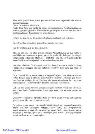 Você sabe porque Sam pensa que nós tivemos uma impressão, ela pensou,
          mais calma agora.
          Claro. Para manter a linhagem.
          Exato. Para fazer um bando de novos lobisomenzinhos. A sobrevivência da
          espécie, garantia genética. Você está designado para a pessoa que lhe dá as
          melhores chances de continuar os genes lupinos.

          Esperei até que ela me dissesse aonde ela queria chegar com tudo isso.

          Se eu fosse boa nisso, Sam teria sido designado para mim.

          Sua dor era tanta que me deixou imóvel.

          Mas eu não sou. Há algo errado comigo. Aparentemente eu não tenho a
          habilidade para continuar o gene, apesar da minha alta linhagem de sangue.
          Então eu me tornei uma aberração - a lobinha - que não serve para nada. Eu
          sou o fim de uma linha genética e nós dois sabemos disso.

          Nós não sabemos, Eu retruquei com ela. Esta é apenas a teoria de Sam.
          Impressões acontecem, mas não sabemos o motivo. Billy acha que pode ser
          algo mais.

          Eu sei, eu sei. Ele acha que você tem impressões para criar lobisomens mais
          fortes. Porque você e Sam são dois monstros enormes - maiores que nossos
          pais. Mas, de qualquer forma, Eu ainda não sou uma candidata. Eu… eu estou
          na menopausa. Tenho vinte anos de idade e estou na menopausa.

          Ugh. Eu não queria ter essa conversa de jeito nenhum. Você não sabe nada
          sobre isso Leah. Provavelmente é algo com essa coisa de estar parada no
          tempo.

          Quando você deixar de ser lobisomem e voltar a envelhecer eu tenho certeza
          que as coisas irão... er… voltar ao normal.

          Eu poderia pensar assim - exceto pelo fato de ninguém ter impressões comigo,
          apesar do meu excelente pedigree. Você sabe, ela complementou
          atenciosamente, se você não estivesse por perto, Seth provavelmente teria o
          maior apelo para ser Alpha - pelo seu sangue, pelo menos. Claro que ninguém
          jamais me levaria em consideração…




PDF Creator - PDF4Free v2.0                                http://www.pdf4free.com
 