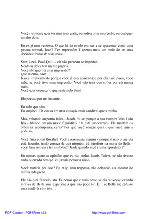 Você realmente quer ter uma impressão, ou sofrer uma impressão, ou qualquer
          um dos dois.

          Eu exigi uma resposta. O que há de errado em sair e se apaixonar como uma
          pessoa normal, Leah? Ter impressões é apenas mais um meio de ter suas
          decisões tiradas de suas mãos.

          Sam, Jared, Paul, Quil… ele não parecem se importar.
          Nenhum deles tem mente própria.
          Você não quer ter uma impressão?
          Que inferno, não!
          Isso é simplesmente porque você já está apaixonado por ela. Isso passa, você
          sabe, se você tiver uma impressão. Você não teria que sofrer por ela nunca
          mais.
          Você quer esquecer o que sente pelo Sam?

          Ela pensou por um instante.

          Eu acho que sim.
          Eu suspirei. Ela estava em uma situação mais saudável que a minha.

          Mas, voltando ao ponto inicial, Jacob. Eu sei porque a sua vampira loira é tão
          fria - falando em um modo figurativo. Ela está concentrada. Ela mantém os
          olhos na recompensa, certo? Por que você sempre quer o que você jamais
          pode ter.

          Você faria como Rosalie? Você assassinaria alguém - porque é isso o que ela
          está fazendo, tendo certeza de que ninguém irá interferir na morte de Bella -
          você faria isso para ter um bebê? Desde quando você é uma reprodutora?

          Eu apenas quero as opiniões que eu não tenho, Jacob. Talvez, se não tivesse
          nada de errado comigo, eu jamais pensaria nisso.

          Você mataria por isso? Eu exigi uma resposta, não deixando ela escapar de
          minha indagação.

          Ela não está fazendo isto. Eu penso que é mais como se ela estivesse vivendo
          através de Bella uma experiência que não pode ter. E… se Bella me pedisse
          para ajudá-la com isto…




PDF Creator - PDF4Free v2.0                                http://www.pdf4free.com
 