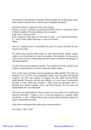 Ela parou por um momento, pensativa. Mesmo apesar de eu não pensar muito
          nela, eu provavelmente faria o mesmo que o chupador-de-sangue.

          Um rosnar intenso escapou por entre meus dentes.
          Porque, se fosse o contrário, eu gostaria que Bella fizesse o mesmo por mim.
          E Rosalie também. Nós duas faríamos dessa maneira.
          Ugh. Você é má como elas!
          Essa é a graça de saber que você não pode ter algo… isso o deixa desesperado.
          E… este é o meu limite. Bem aqui. A conversa acabou.
          Ótimo.

          Não era o bastante ela ter concordado em parar. Eu queria terminar de uma
          maneira mais forte.

          Eu estava cerca de uma milha longe de onde havia deixado minhas roupas,
          então eu me transformei de volta em humano e fui andando. Eu não pensei
          sobre a nossa conversa. Não porque não havia nada a se pensar, mas porque eu
          não podia suportar.

          Eu não veria as coisas daquela maneira - mas foi difícil de evitar quando Leah
          colocou os pensamentos e emoções dentro da minha cabeça.

          Sim, eu não estava correndo com ela quando isso tinha acabado. Ela podia ser
          miserável em La Push. Uma ordenzinha Alpha antes de partir não mataria
          ninguém. Era bem cedo quando eu cheguei em casa. Bella provavelmente
          ainda dormia. Eu pensei em dar uma olhada, ver o que estava acontecendo,
          dar-lhes o sinal verde para caçarem e então achar um gramado suave o
          bastante para dormir enquanto estava em forma humana. Eu não havia me
          transformado até Leah adormecer.

          Mas havia um burburinho do lado de dentro da casa, então talvez Bella não
          estivesse dormindo. E então eu ouvi o som das maquinas no segundo andar
          novamente - o raio-x? Ótimo. Parecia que o quarto dia da contagem regressiva
          estava começando com tudo.

          Alice abriu a porta para mim antes que eu mesmo entrasse.

          Ela acenou. “Hey, Lobo”




PDF Creator - PDF4Free v2.0                                http://www.pdf4free.com
 